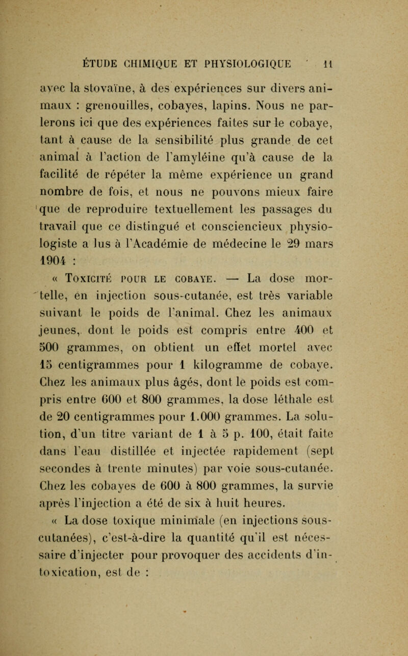 avec la stovaïne, à des expériences sur divers ani- maux : grenouilles, cobayes, lapins. Nous ne par- lerons ici que des expériences faites sur le cobaye, tant à cause de la sensibilité plus grande de cet animal à Faction de l'amyléine qu'à cause de la facilité de répéter la même expérience un grand nombre de fois, et nous ne pouvons mieux faire que de reproduire textuellement les passages du travail que ce distingué et consciencieux physio- logiste a lus à l'Académie de médecine le 29 mars 1904 : « Toxicité pour le cobaye. — La dose mor- telle, en injection sous-cutanée, est très variable suivant le poids de ranimai. Chez les animaux jeunes, dont le poids est compris entre 400 et 500 grammes, on obtient un effet mortel avec 15 centigrammes pour 1 kilogramme de cobaye. Chez les animaux plus âgés, dont le poids est com- pris entre 600 et 800 grammes, la dose léthale est de 20 centigrammes pour 1.000 grammes. La solu- tion, d'un titre variant de 1 à 5 p. 100, était faite dans l'eau distillée et injectée rapidement (sept secondes à trente minutes) par voie sous-cutanée. Chez les cobayes de 600 à 800 grammes, la survie après l'injection a été de six à huit heures. « La close toxique minimale (en injections sous- cutanées), c'est-à-dire la quantité qu'il est néces- saire d'injecter pour provoquer des accidents d'in- toxication, est de :