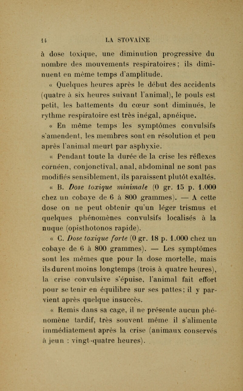 à dose toxique, une diminution progressive du nombre des mouvements respiratoires ; ils dimi- nuent en même temps d'amplitude. « Quelques heures après le début des accidents (quatre à six heures suivant l'animal), le pouls est petit, les battements du cœur sont diminués, le rythme respiratoire est très inégal, apnéique. « En même temps les symptômes convulsifs s'amendent, les membres sont en résolution et peu après l'animal meurt par asphyxie. « Pendant toute la durée de la crise les réflexes cornéen, conjonctival, anal, abdominal ne sont pas modifiés sensiblement, ils paraissent plutôt exaltés. « B. Dose toxique minimale (0 gr. 15 p. 1.000 chez un cobaye de 6 à 800 grammes). — A cette dose on ne peut obtenir qu'un léger trismus et quelques phénomènes convulsifs localisés à la nuque (opisthotonos rapide). « G. Dose toxique forte (0 gr. 18 p. 1.000 chez un cobaye de 6 à 800 grammes), — Les symptômes sont les mêmes que pour la dose mortelle, mais ils durent moins longtemps (trois à quatre heures), la crise convulsive s'épuise, l'animal fait effort pour se tenir en équilibre sur ses pattes; il y par- vient après quelque insuccès. « Remis dans sa cage, il ne présente aucun phé- nomène tardif, très souvent même il s'alimente immédiatement après la crise (animaux conservés à jeun : vingt-quatre heures).