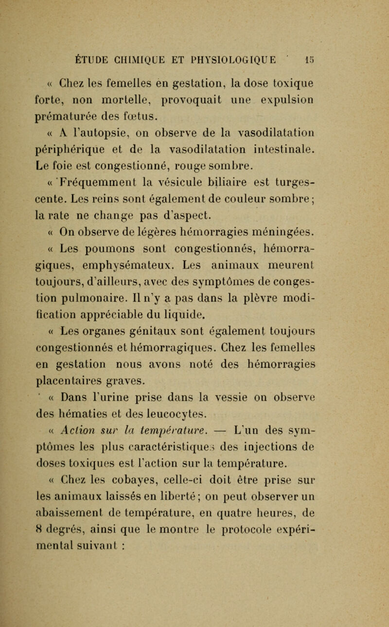 « Chez les femelles en gestation, la dose toxique forte, non mortelle, provoquait une expulsion prématurée des fœtus. « A Fautopsie, on observe de la vasodilatation périphérique et de la vasodilatation intestinale. Le foie est congestionné, rouge sombre. «Fréquemment la vésicule biliaire est turges- cente. Les reins sont également de couleur sombre ; la rate ne change pas d'aspect. « On observe de légères hémorragies méningées. « Les poumons sont congestionnés, hémorra- giques, emphysémateux. Les animaux meurent toujours, d'ailleurs, avec des symptômes de conges- tion pulmonaire. Il n'y a pas dans la plèvre modi- fication appréciable du liquide. « Les organes génitaux sont également toujours congestionnés et hémorragiques. Chez les femelles en gestation nous avons noté des hémorragies placentaires graves. « Dans Furine prise dans la vessie on observe des hématies et des leucocytes. « Action sur la température. — L'un des sym- ptômes les plus caractéristiques des injections de doses toxiques est Faction sur la température. « Chez les cobayes, celle-ci doit être prise sur les animaux laissés en liberté; on peut observer un abaissement de température, en quatre heures, de 8 degrés, ainsi que le montre le protocole expéri- mental suivant :