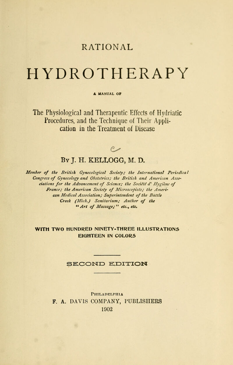 RATIONAL HYDROTHERAPY A MANUAL OP The Physiological and Therapeutic Effects of Hydriatlc Procedures, and the Technique of Their Appli- cation in the Treatment of Disease By J. H. KELLOGG, M. D. Member of the British Gynecological Society; the International Periodical Congress of Gynecology and Obstetrics; the British and American Asso' ciations for the Advancement of Science; the Sociiti </' Hygiene of France; the American Society of Microscopists; the Ameri- can Medical Association; Superintendent of the Battle Creek (Mich.) Sanitarium; Author of the Art of Massage; etc., etc. WITH TWO HUNDRED NINETY-THREE ILLUSTRATIONS EIOHTEEN IN COLORS SECOISID EIDITION Philadelphia F. A. DAVIS COMPANY, PUBLISHERS 1902