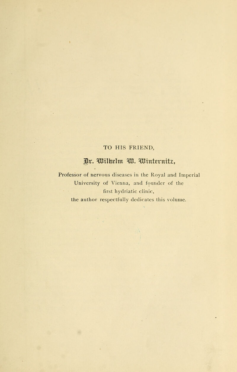 TO HIS FRIEND, ir. ^mihETm ^. ^itttErnitz, Professor of nervous diseases in the Royal and Imperial University of Vienna, and founder of the first hydriatic clinic, the author respectfully dedicates this volume.