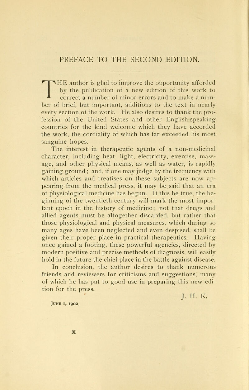 PREFACE TO THE SECOND EDITION. THE author is glad to improve the opportunity afforded by the pubHcation of a new edition of this work to correct a number of minor errors and to make a num- ber of brief, but important, additions to the text in nearly every section of the work. He also desires to thank the pro- fession of the United States and other English-speaking countries for the kind welcome which they have accorded the work, the cordiality of which has far exceeded his most sanguine hopes. The interest in therapeutic agents of a non-medicinal character, including heat, light, electricity, exercise, mass- age, and other physical means, as weU as water, is rapidly gaining ground; and, if one may judge by the frequency with which articles and treatises on these subjects are now ap- pearing from the medical press, it may be said that an era of physiological medicine has begun. If this be true, the be- ginning of the twentieth century will mark the most impor- tant epoch in the history of medicine; not that drugs and allied agents must be altogether discarded, but rather that those physiological and physical measures, which during so many ages have been neglected and even despised, shall be given their proper place in practical therapeutics. Having once gained a footing, these powerful agencies, directed by modern positive and precise methods of diagnosis, will easily hold in the future the chief place in the battle against disease. In conclusion, the author desires to thank numerous friends and reviewers for criticisms and suggestions, many of which he has put to good use in preparing this new edi- tion for the press. J. H. K.