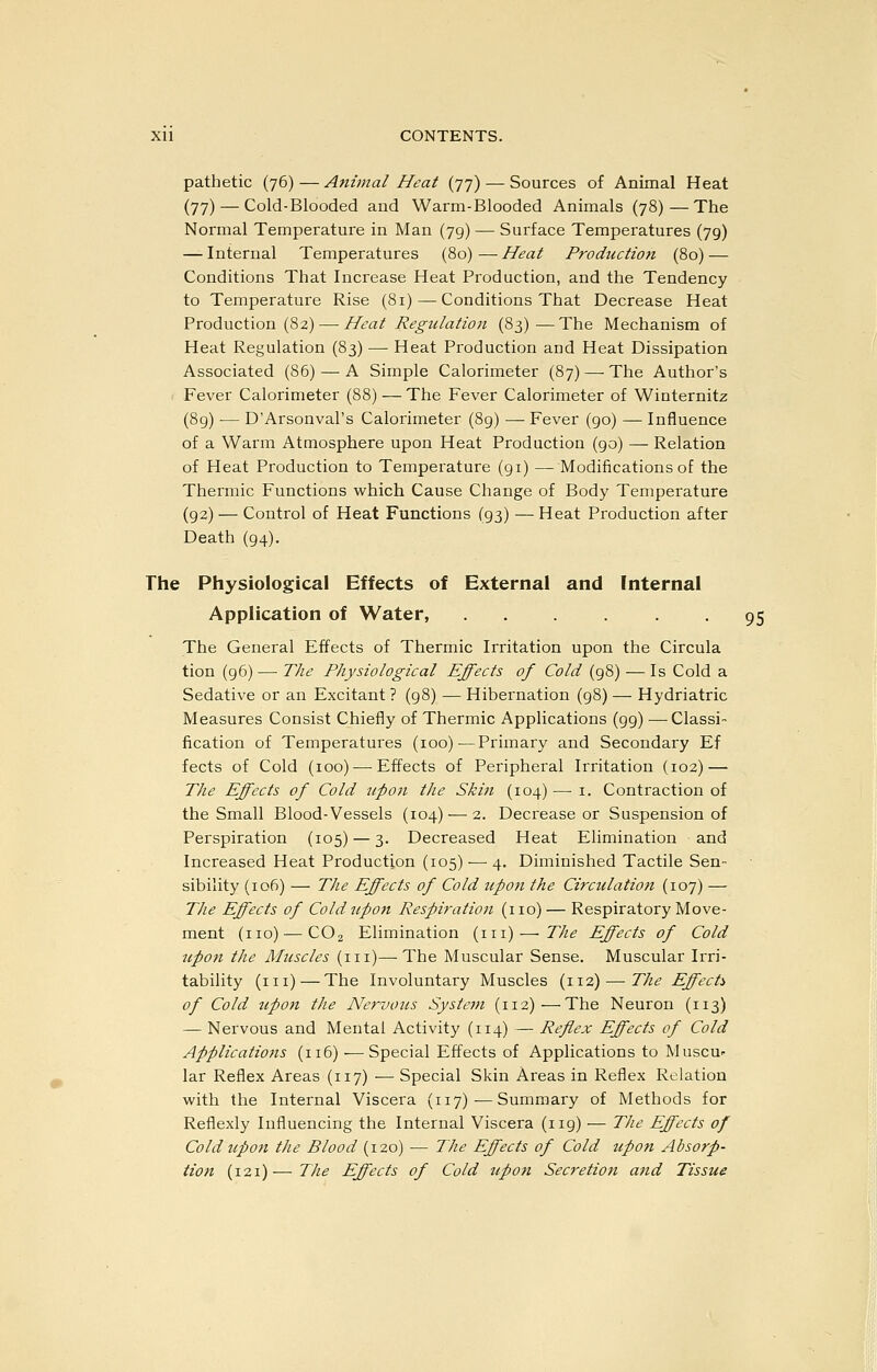 pathetic (76) — Animal Heat (77) — Sources of Animal Heat (77) — Cold-Blooded and Warm-Blooded Animals (78)—The Normal Temperature in Man (79) — Surface Temperatures (79) — Internal Temperatures (80) — Heat Production (80) — Conditions That Increase Heat Production, and the Tendency to Temperature Rise (81) — Conditions That Decrease Heat Production (82) — Heat Regidation (83)^—The Mechanism of Heat Regulation (83) — Heat Production and Heat Dissipation Associated (86) — A Simple Calorimeter (87) — The Author's ( Fever Calorimeter (88) —The Fever Calorimeter of Winternitz (89) — D'Arsonval's Calorimeter (89) — Fever (go) — Influence of a Warm Atmosphere upon Heat Production (90) — Relation of Heat Production to Temperature (91) — Modifications of the Thermic Functions which Cause Change of Body Temperature (92) — Control of Heat Functions (93) — Heat Production after Death (94). The Physiological Effects of External and Internal Application of Water, ...... 95 The General Effects of Thermic Irritation upon the Circula tion (96) — The Physiological Effects of Cold (98) — Is Cold a Sedative or an Excitant ? (98) — Hibernation (98) — Hydriatric Measures Consist Chiefly of Thermic Applications (99) — Classi- fication of Temperatures (100) ^Primary and Secondary Ef fects of Cold (100)^—-Effects of Peripheral Irritation (102) — The Effects of Cold upon the Skin (104) — i. Contraction of the Small Blood-Vessels (104) — 2. Decrease or Suspension of Perspiration (105) — 3. Decreased Heat Elimination and Increased Heat Production (105) — 4. Diminished Tactile Sen- sibility (106) — The Effects of Cold upon the Circulation (107) — The Effects of Coldupo7i Respiration (no) — Respiratory Move- ment (no) — CO2 Elimination (in) — The Effects of Cold upon the Muscles (in)—-The Muscular Sense. Muscular Irri- tability (in) — The Involuntary Muscles (112)—The Effect:^ of Cold upon the Nervous System (112)—The Neuron (113) — Nervous and Mental Activity (114) — Reflex Effects of Cold Applications (116) — Special Effects of Applications to Muscu- lar Reflex Areas (117) — Special Skin Areas in Reflex Relation with the Internal Viscera (117)—Summary of Methods for Reflexly Influencing the Internal Viscera (119) — The Effects of Cold upon the Blood (x2o) — The Effects of Cold upon Absorp- tion (121)—The Effects of Cold upon Secretion and Tissue