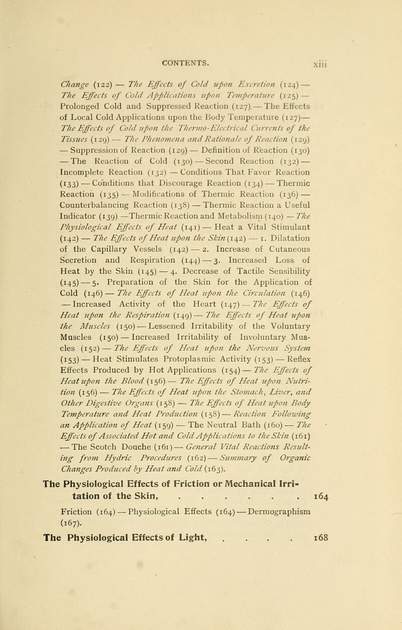 Change (122) — The Effects of Cold upon Excretion (124) — The Effects of Cold Applications tipon Tempjeratnre (125) — Prolonged Cold and Suppressed Reaction (127).— The Effects of Local Cold Applications upon the Body Temperature (127)— The Effects of Cold tipon the Therino-Elcctrical Ctirrcnts of the Tissues (129) — The Phcnomeiia and Rationale of Reaction (129) — Suppression of Reaction (129) — Definition of Reaction (130) — The Reaction of Cold (130) — Second Reaction (132) — Incomplete Reaction (132)—Conditions That Favor Reaction (133)—Conditions that Discourage Reaction (134)—Thermic Reaction (135) — Modifications of Thermic Reaction (136) — Counterbalancing Reaction (138) — Thermic Reaction a Useful Indicator (139) —Thermic Reaction and Metabolism (140) —The Physiological Effects of Heat (141) — Heat a Vital Stimulant (142) — The Effects of Heat tipon the Skin{\\z) — i. Dilatation of the Capillary Vessels (142) — 2. Increase of Cutaneous Secretion and Respiration (144) — 3. Increased Loss of Heat by the Skin (145) — 4. Decrease of Tactile Sensibility (145) — 5. Preparation of the Skin for the Application of Cold (146) — TJte Effects of Heat upon the Circulation (146) — Increased Activity of the Heart (147)—The Effects of Heat tipon the Respiration (149)—The Effects of Heat tipon the Mtiscles (150) — Lessened Irritability of the Voluntary Muscles (150) — Increased Irritability of Involuntary Mus- cles (152) — The Effects of Heat upon the Nervous System (153) — Heat Stimulates Protoplasmic Activity (153) — Reflex Effects Produced by Hot Applications (154) — The Effects of Heat tipon the Blood {1^6)— The Effects of Heat upon Ntitri- tion (156) — The Effects of Heat upoti the Stomachy Liver, and Other Digestive Organs (158) — The Effects of Heat tipon Body Temperature and Heat Production (158) — Reaction Following an Application of Heat (159) — The Neutral Bath (160) — The Effects of Associated Hot and Cold Applications to the Skin (161) — The Scotch Douche (161)— General Vital Reactions Result- ing from Hydric Procedures (162) — Summary of Organic Changes Prodticed by Heat and Cold (163). The Physiological Effects of Friction or Mechanical Irri- tation of the Skin, . . . . . .164 Friction (164) — Physiological Effects (164) — Dermographism (167). The Physiological Effects of Light, . . . .168