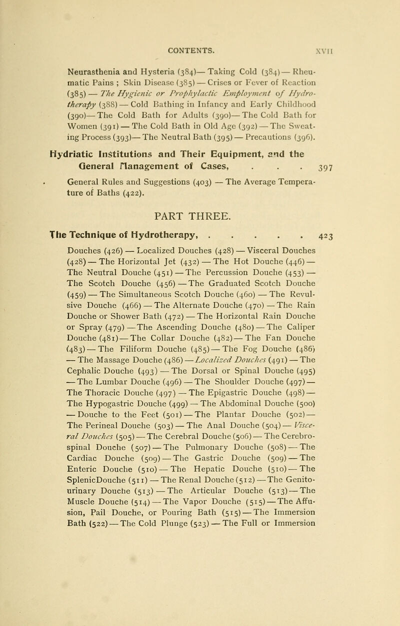 Neurasthenia and Hysteria (384)—Taking Cold (384)—Rheu- matic Pains ; Skin Disease (385) — Crises or Fever of Reaction (385) — TJie Hygienic or Propliylactic Employment of Hydro- therapy (388) — Cold Bathing in Infancy and Early Cliildliood (390)—The Cold Bath for Adults (390)—The Cold Bath for Women (391) — The Cold Bath in Old Age (392)—The Sweat- ing Process (393)—The Neutral Bath (395) — Precautions (396). Hydriatic Institutions and Their Equipment, and the General flanagement of Cases, . . . 397 General Rules and Suggestions (403) — The Average Tempera- ture of Baths (422). PART THREE. Tile Technique of Hydrotherapy, 423 Douches (426) — Localized Douches (428) — Visceral Douches (428) — The Horizontal Jet (432)—The Hot Douche (446) — The Neutral Douche (451)—The Percussion Douche (453) — The Scotch Douche (456)—The Graduated Scotch Douche (459) — The Simultaneous Scotch Douche (460) — The Revul- sive Douche (466) — The Alternate Douche (470) — The Rain Douche or Shower Bath (472) —The Horizontal Rain Douche or Spray (479)—The Ascending Douche (480) — The Caliper Douche (481) — The Collar Douche (482)—The Fan Douche (483)—-The Filiform Douche (485) — The Fog Douche (486) — The Massage Douche (486) —Localized Douches (491) — The Cephalic Douche (493) — The Dorsal or Spinal Douche (495) — The Lumbar Douche (496)—The Shoulder Douche (497) — The Thoracic Douche (497) —The Epigastric Douche (498) — The Hypogastric Douche (499) —The Abdominal Douche (500) — Douche to the Feet (501) — The Plantar Douche (502) — The Perineal Douche (503) — The Anal Douche (504)— Visce- ral Douches (505) — The Cerebral Douche (506) — The Cerebro- spinal Douche (507) — The Pulmonary Douche (508) — The Cardiac Douche (509) — The Gastric Douche (509) — The Enteric Douche (510) — The Hepatic Douche (510) — The SplenicDouche (511) — The Renal Douche (512)—The Genito- urinary Douche (513)—The Articular Douche (513) — The Muscle Douche (514) —The Vapor Douche (515) — The Affu- sion, Pail Douche, or Pouring Bath (515) — The Immersion Bath (522) — The Cold Plunge (523) — The Full or Immersion