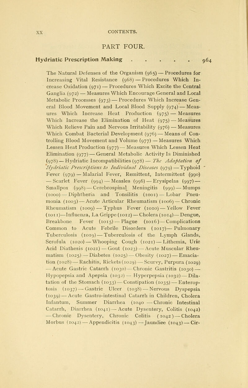 PART FOUR. Hydriatic Prescription Making 964 The Natural Defenses of the Organism (965) — Procedures for Increasing Vital Resistance (968) — Procedures Which In- ■ crease Oxidation (971) — Procedures Which Excite the Central Ganglia (972) — Measures Which Encourage General and Local Metabolic Processes (973) — Procedures Which Increase Gen- eral Blood Movement and Local Blood Supply (974) — Meas- ures Which Increase Heat Production (975) — Measures Which Increase the Elimination of Heat (975) — Measures Which Relieve Pain and Nervous Irritability (976) — Measures Which Combat Bacterial Development (976) — Means of Con- trolling Blood Movement and Volume (977) —Measures Which Lessen Heat Production (977)— Measures Which Lessen Heat Elimination (977) — General Metabolic Activity Is Diminished (978) — Hydriatic Incompatibilities {978) — The Adaptatiojt of Hydriatic Prescriptio7is to Individual Diseases (979)—Typhoid ' Fever (979) — Malarial Fever, Remittent, Intermittent (990) — Scarlet Fever (994)—^ Measles (996) — Erysipelas (997) — Smallpox (998) — Cerebrospinal Meningitis (999) — Mumps (1000) — Diphtheria and Tonsilitis (loox)—Lobar Pneu- monia (1003) — Acute Articular Rheumatism (1006) —Chronic Rheumatism (1009) — Typhus Fever (1010) — Yellow Fever (ion)—Influenza, La Grippe (1012) — Cholera (1014)—Dengue, Breakbone Fever (1015) — Plague (1016)—Complications Common to Acute Febrile Disorders (1017)— Pulmonary Tuberculosis (1019) — Tuberculosis of the Lymph Glands, Scrofula (1020) — Whooping Cough (1021) — Lithemia, Uric Acid Diathesis (1021) — Gout (1023)—Acute Muscular Rheu- matism (1025) — Diabetes (1025) — Obesity (1027) — Emacia- tion (1028) — Rachitis, Rickets (1029) — Scurvy, Purpura (1029) — Acute Gastric Catarrh (1030) — Chronic Gastritis (1030) — Hypopepsia and Apepsia (1032)— Hyperpepsia (1032) — Dila- tation of the Stomach (1033) — Constipation (1035) — Enterop- tosis (1037) — Gastric Ulcer (1038) — Nervous Dyspepsia (1039) — Acute Gastro-intestinal Catarrh in Children, Cholera Infantum, Summer Diarrhea (1040 —Chronic Intestinal Catarrh, Diarrhea (1041)—-Acute Dysentery, Colitis (1042) — Chronic Dysentery, Chronic Colitis (1042) — Cholera Morbus (1042) — Appendicitis (1043)—Jaundice (1043) — Cir-