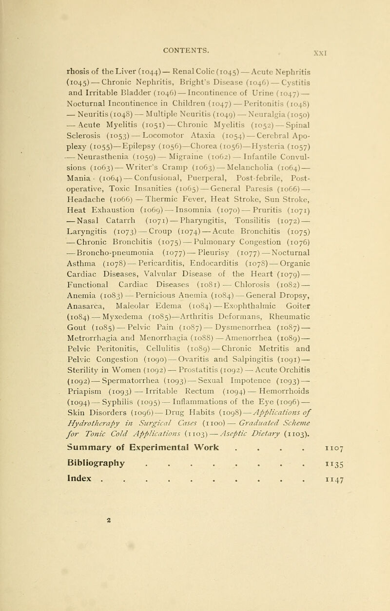 rhosis of the Liver (1044)— Renal Colic (1045) — Acute Nephritis (1045) — Chronic Nephritis, Bright's Disease (1046) — Cystitis and Irritable Bladder (1046) — Incontinence of Urine (1047) — Nocturnal Incontinence in Children (1047) — Peritonitis (1048) — Neuritis (1048) — Multiple Neuritis (1049) — Neuralgia (1050) — Acute Myelitis (1051)^—Chronic Myelitis (1052) — Spinal Sclei'osis (1053) — Locomotor Ataxia (1054) — Cerebral Apo- plexy (1055)—Epilepsy (1056)—Chorea (1056)—Hysteria (1057) — Neurasthenia (1059) — Migraine (1062) — Infantile Convul- sions (1063) — Writer's Cramp (1063) — Melancholia (1064) — Mania- (1064) — Confusional, Puerperal, Post-febrile, Post- operative, Toxic Insanities (1065) — General Paresis (1066) — Headache (1066)—Thermic Fever, Heat Stroke, Sun Stroke, Heat Exhaustion (1069) — Insomnia (1070)—Pruritis (1071) — Nasal Catarrh (1071) — Pharyngitis, Tonsilitis {1072) — Laryngitis (1073) — Croup (1074) — Acute Bronchitis (1075) — Chronic Bronchitis (1075) — Pulmonary Congestion (1076) — Broncho-pneumonia (1077) — Pleurisy (1077) — Nocturnal Asthma (1078) — Pericarditis, Endocarditis (1078) — Organic Cardiac Diseases, Valvular Disease of the Heart (1079) — Functional Cardiac Diseases (1081) — Chlorosis (1082) — Anemia (1083)—Pernicious Anemia (1084) — General Dropsy, Anasarca, Maleolar Edema (1084)—Exophthalmic Goiter (1084) — Myxedema (1085)—Arthritis Deformans, Rheumatic Gout (1085) — Pelvic Pain (1087)—Dysmenorrhea (1087) — Metrorrhagia and Menorrhagia (1088)—Amenorrhea (1089) — Pelvic Peritonitis, Cellulitis (1089) — Chronic Metritis and Pelvic Congestion (1090)—-Ovaritis and Salpingitis (1091) — Sterility in Women (1092) — Prostatitis (1092) — Acute Orchitis (1092) — Spermatorrhea (1093) — Sexual Impotence (1093) — Priapism (1093) — Irritable Rectum (1094) — Hemorrhoids (1094)—Syphilis (1095) — Inflammations of the Eye (1096) — Skin Disorders (1096) — Drug Habits (1098) — Applications of Hydrotherapy in Sjcrgical Cases (iioo)— Graduated Scheme for Tonic Cold Applications (1103)—-Aseptic Dietary (1103). Summary of Experimental Work . . . . 1107 Bibliography ........ 1135 Index 1147