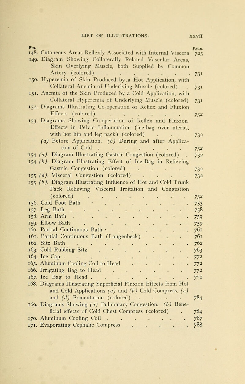Fig. 148. 149. 150. 151- 153- 154 J 54 155 155 (a) (b) (a) (b) 156. 157- 158- 159- 160. 161. 162. 163. 164. 165. 166. 167. 168. 169. 170. Cutaneous Areas Reflexly Associated with Internal Viscera Diagram Showing Collaterally Related Vascular Areas, Skin Overlying Muscle, both Supplied by Common Artery (colored) ....... Hyperemia of Skin Produced by.a Hot Application, with Collateral Anemia of Underlying Muscle (colored) Anemia of the Skin Produced by a Cold Application, with Collateral Hyperemia of Underlying Muscle (colored) Diagrams Illustrating Co-operation of Reflex and Fluxion Effects (colored) ...... Diagrams Showing Co-operation of Reflex and Fluxion Efifects in Pelvic Inflammation (ice-bag over uterus, with hot hip and leg pack) (colored) (a) Before Application, (h) During and after Applica- tion of Cold ....... Diagram Illustrating Gastric Congestion (colored) Diagram Illustrating Effect of Ice-Bag in Relieving Gastric Congestion (colored) .... Visceral Congestion (colored) .... Diagram Illustrating Influence of Hot and Cold Trunk Pack Relieving Visceral Irritation and Congestion (colored) ......... Cold Foot Bath • . . . Leg Bath Arm Bath . .... Elbow Bath Partial Continuous Bath • Partial Continuous Bath (Langenbeck) Sitz Bath . . . . . Cold Rubbing Sitz . • . . Ice Cap . . . , . . Aluminum Cooling Coil to Head Irrigating Bag to Head ...... Ice Bag to Head ........ Diagrams Illustrating Superficial Fluxion Effects from Hot and Cold Applications (a) and (b) Cold Compress, (c) and (d) Fomentation (colored) .... Diagrams Showing (a) Pulmonary Congestion, (b) Bene- ficial effects of Cold Chest Compress (colored) Aluminum Cooling Coil . . . . ... Evaporating Cephalic Compress . .' . Pack. 731 732 732 732 732 732 732 732 753 758 759 759 761 761 762 763 772 772 772 772 784 784 787 788