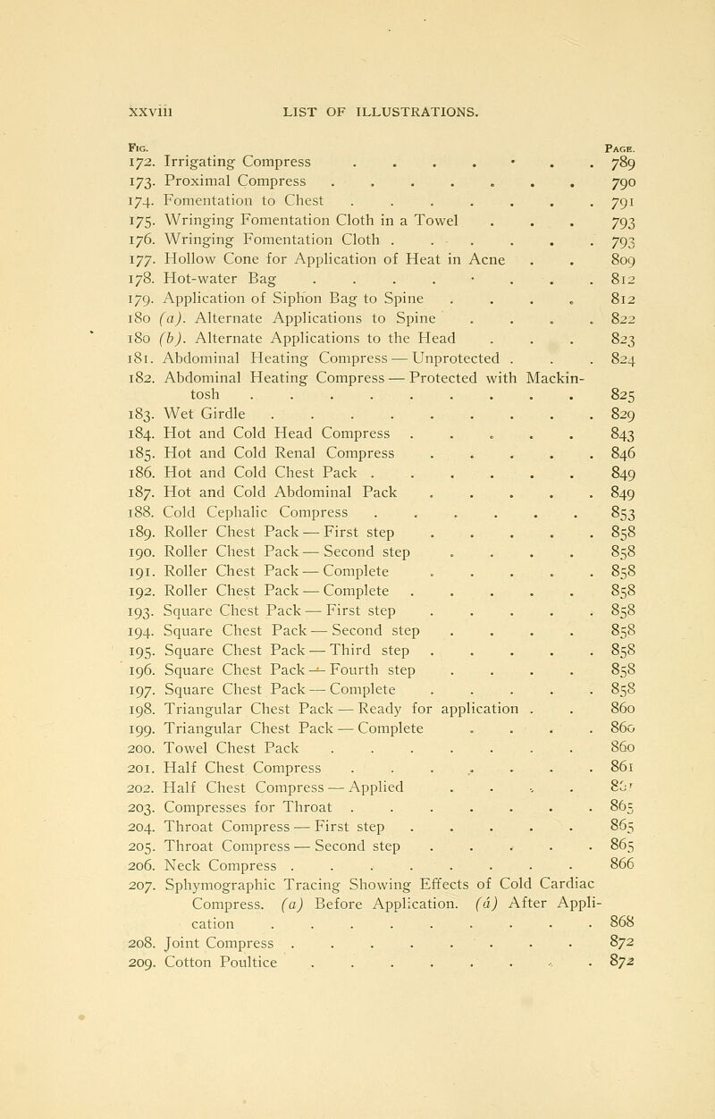 Protected with Mackin- FlG. 172. Irrigating Compress .... 173. Proximal Compress ..... 174. Fomentation to Chest .... 175. Wringing Fomentation Cloth in a Towel 176. Wringing Fomentation Cloth . . . 177. Hollow Cone for Application of Heat in Acne 178. Hot-water Bag . . . . • 179. Application of Siphon Bag to Spine 180 (a). Alternate Applications to Spine 180 (b). Alternate Applications to the Head 181. Abdominal Heating Compress — Unprotected 182. Abdominal Heating Compress tosh . . Wet Girdle .... Hot and Cold Head Compress Hot and Cold Renal Compress Hot and Cold Chest Pack . Hot and Cold Abdominal Pack Cold Cephalic Compress Roller Chest Pack — First step Roller Chest Pack — Second step 191. Roller Chest Pack — Complete 192. Roller Chest Pack — Complete Square Chest Pack — First step Square Chest Pack — Second step Square Chest Pack — Third step Square Chest Pack -^ Fourth step Square Chest Pack — Complete Triangular Chest Pack — Ready for application Triangular Chest Pack — Complete Towel Chest Pack ..... Half Chest Compress . . . .- • Half Chest Compress — Applied Compresses for Throat ..... 204. Throat Compress — First step 205. Throat Compress — Second step Neck Compress ...... Sphymographic Tracing Showing Effects of Cold Cardiac Compress, (a) Before Application, (d) After Appli cation 208. Joint Compress . 209. Cotton Poultice 183. 184. 185. 186. 187. 188. 189. 190. 193- 194. 195 196 197 198 199 200, 201, 202. 203 206, 207 Page. 789 790 791 793 793 809 812 812 822 823 824 825 829 843 846 849 849 853 858 858 858 858 858 858 858 858 858 860 860 860 861 80.T 86 s 866 868 872 872