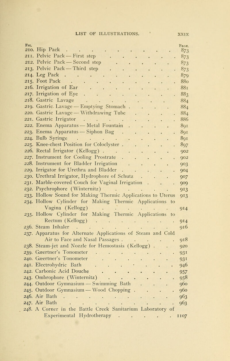 Fig. 210. Hip Pack ..... 211. Pelvic Pack ^—First step 212. Pelvic Pack — Second step 213. Pelvic Pack — Third step 214. Leg Pack . . . . 215. Foot Pack ..... 216. Irrigation of Ear .... 217. Irrigation of Eye .... 218. Gastric Lavage .... 219. Gastric-Lavage — Emptying Stomach . 220. Gastric Lavage — Withdrawing Tube 221. Gastric Irrigator .... 222. Enema Apparatus — Metal Fountain 223. Enema Apparatus •— Siphon Bag 224. Bulb Syringe ..... 225. Knee-chest Position for Coloclyster . 226. Rectal Irrigator (Kellogg) . 227. Instrument for Cooling Prostrate 228. Instrument for Bladder Irrigation 229. Irrigator for Urethra and Bladder . 230. Urethral Irrigator, Hydrophore of Schutz 231. Marble-covered Couch for Vaginal Irrigation 232. Psychrophore (Winternitz) 233. HoUovi^ Sound for Making Thermic Applications to Uterus 234. Hollow Cylinder for Making Thermic Applications to Vagina (Kellogg) ...... 235. Hollow Cylinder for Making Thermic Applications to Rectum (Kellogg) ....... 236. Steam Inhaler ........ 237. Apparatus for Alternate Applications of Steam and Cold Air to Face and Nasal Passages ..... 238. Steam-jet and Nozzle for Hemostasis (Kellogg) 239. Gccertner's Tonometer ..... 240. Gseertner's Tonometer .... 241. Electrohydric Bath . . . • . 242. Carbonic Acid Douche . . . . 243. Ombrophore (Winternitz) . . . . 244. Outdoor Gymnasium — Swimming Bath 245. Outdoor Gymnasium — Wood Chopping . 246. Air Bath 247. Air Bath 248. A Corner in the Battle Creek Sanitarium Laboratory of Experimental Hydrotherapy ..... Pace. 873 873 879 880 881 883 886 891 891 891 897 902 902 903 904 907 909 913 913 914 914 916 918 920 931 931 946 957 958 960 960 963 963 1107