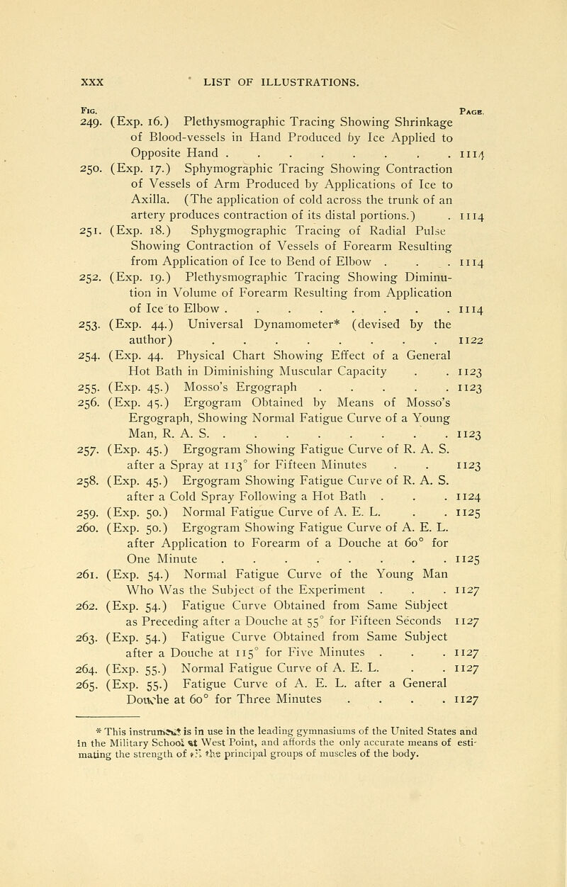 Fig. Page, 249. (Exp. 16.) Plethysmographic Tracing Showing Shrinkage of Blood-vessels in Hand Produced by Ice Applied to Opposite Hand . , . . . . . .1114 250. (Exp. 17.) Sphymographic Tracing Showing Contraction of Vessels of Arm Produced by Applications of Ice to Axilla. (The application of cold across the trunk of an artery produces contraction of its distal portions.) . 1114 251. (Exp. 18.) Sphygmographic Tracing of Radial Pulse Showing Contraction of Vessels of Forearm Resulting from Application of Ice to Bend of Elbow . . .1114 252. (Exp. 19.) Plethysmographic Tracing Showing Diminu- tion in Volume of Forearm Resulting from Application of Ice to Elbow . . . . . . . .1114 253. (Exp. 44.) Universal Dynamometer* (devised by the author) ........ 1122 254. (Exp. 44. Physical Chart Showing Effect of a General Hot Bath in Diminishing Muscular Capacity . . 1123 255. (Exp. 45.) Mosso's Ergograph ..... 1123 256. (Exp. 45.) Ergogram Obtained by Means of Mosso's Ergograph, Showing Normal Fatigue Curve of a Young Man, R. A. S .1123 257. (Exp. 45.) Ergogram Showing Fatigue Curve of R. A. S. after a Spray at 113° for Fifteen Minutes . . 1123 258. (Exp. 45.) Ergogram Showing Fatigue Curve of R. A. S. after a Cold Spray Following a Hot Bath . . . 1124 259. (Exp. 50.) Normal Fatigue Curve of A. E. L. . . 1125 260. (Exp. 50.) Ergogram Showing Fatigue Curve of A. E. L. after Application to Forearm of a Douche at 60° for One Minute 1125 261. (Exp. 54.) Normial Fatigue Curve of the Young Man Who Was the Subject of the Experiment . . . 1127 262. (Exp. 54.) Fatigue Curve Obtained from Same Subject as Preceding after a Douche at 55° for Fifteen Seconds 1127 263. (Exp. 54.) Fatigue Curve Obtained from Same Subject after a Douche at 115° for Five Minutes . . . 1127 264. (Exp. 55.) Normal Fatigue Curve of A. E. L. . . 1127 265. (Exp. 55.) Fatigue Curve of A. E. L. after a General Douche at 60° for Three Minutes .... 1127 * This instruin^iit is in use in the leading gymnasiums of the United States and in the MiUtary School %t West Point, and affords the only accurate means of esti- mating the strength of »:; the principal groups of muscles of the body.