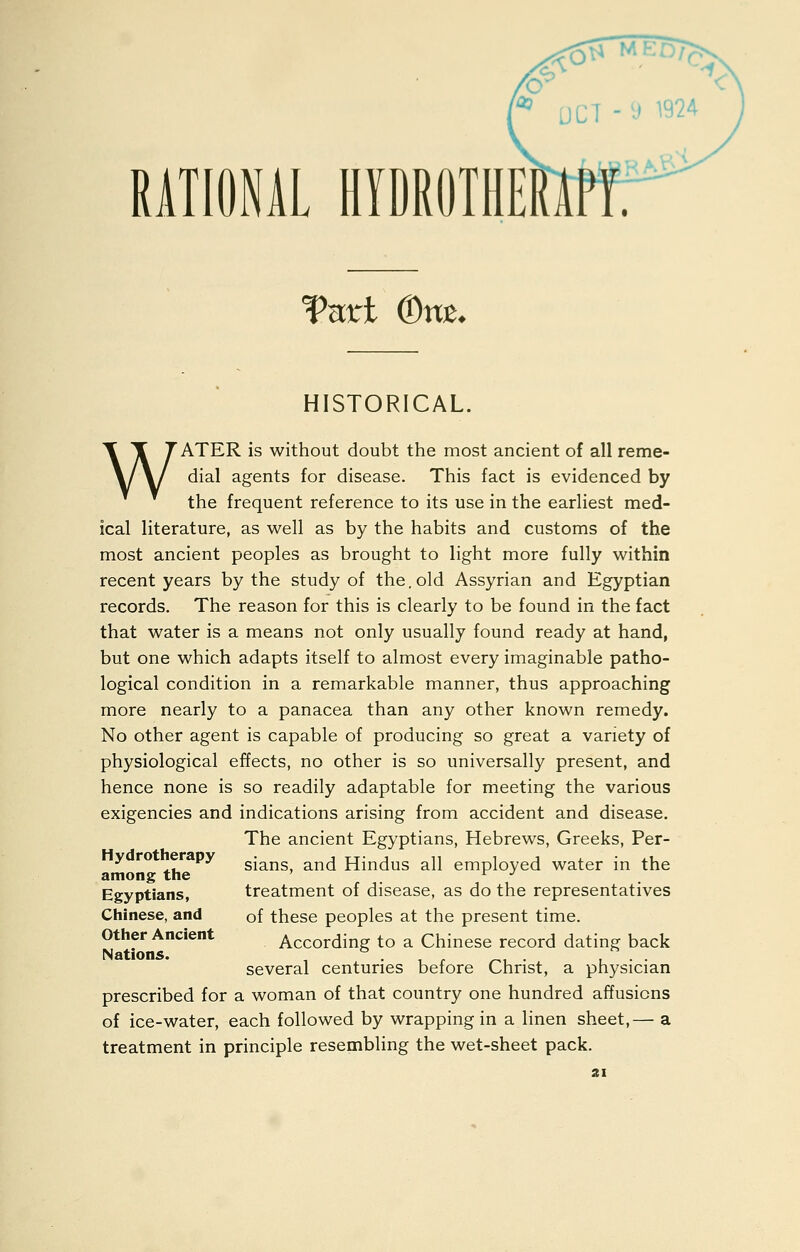 RATIONAL HIDROTIIE Vnvl (Dns. HISTORICAL. WATER is without doubt the most ancient of all reme- dial agents for disease. This fact is evidenced by the frequent reference to its use in the earliest med- ical literature, as well as by the habits and customs of the most ancient peoples as brought to light more fully within recent years by the study of the.old Assyrian and Egyptian records. The reason for this is clearly to be found in the fact that water is a means not only usually found ready at hand, but one which adapts itself to almost every imaginable patho- logical condition in a remarkable manner, thus approaching more nearly to a panacea than any other known remedy. No other agent is capable of producing so great a variety of physiological effects, no other is so universally present, and hence none is so readily adaptable for meeting the various exigencies and indications arising from accident and disease. The ancient Egyptians, Hebrews, Greeks, Per- ^ * ^. sians, and Hindus all employed water in the among the ' r j Egyptians, treatment of disease, as do the representatives Chinese, and of these peoples at the present time. Other Ancient According to a Chinese record dating back Nations. , ^ . , , ^, . , • • several centuries before Christ, a physician prescribed for a woman of that country one hundred affusions of ice-water, each followed by wrapping in a linen sheet,— a treatment in principle resembling the wet-sheet pack.