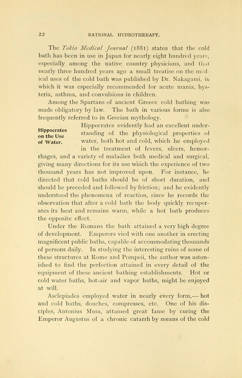 The Tokio Medical Journal (1881) states that the cold bath has been in use in Japan for nearly eight hundred year?, especially among the native country physicians, and tliat nearly three hundred years ago a small treatise on the med- ical uses of the cold bath was published by Dr. Nakagami, in which it was especially recommended for acute mania, hys- teria, asthma, and convulsions in children. Among the Spartans of ancient Greece cold bathing was made obligatory by law. The bath in various forms is also frequently referred to in Grecian mythology. Hippocrates evidently had an excellent under- Y, ., standing of the physiological properties of of Water. water, both hot and cold, which he employed in the treatment of fevers, ulcers, hemor- rhages, and a variety of maladies both medical and surgical, giving many directions for its use which the experience of two thousand years has not improved upon. For instance, he directed that cold baths should be of short duration, and should be preceded and followed by friction; and he evidently understood the phenomena of reaction, since he records the observation that after a cold bath the body quickly recuper- ates its heat and remains warm, while a hot bath produces the opposite effect. Under the Romans the bath attained a very high degree of development. Emperors vied with one another in erecting magnificent public baths, capable of accommodating thousands of persons daily. In studying the interesting ruins of some of these structures at Rome and Pompeii, the author was aston- ished to find the perfection attained in every detail of the equipment of these ancient bathing establishments. Hot or cold water baths, hot-air and vapor baths, might be enjoyed at will. Asclepiades employed water in nearly every form,— hot and cold baths, douches, compresses, etc. One of his dis- ciples, Antonius Musa, attained great fame by curing the Emperor Augustus of a chronic catarrh by means of the cold