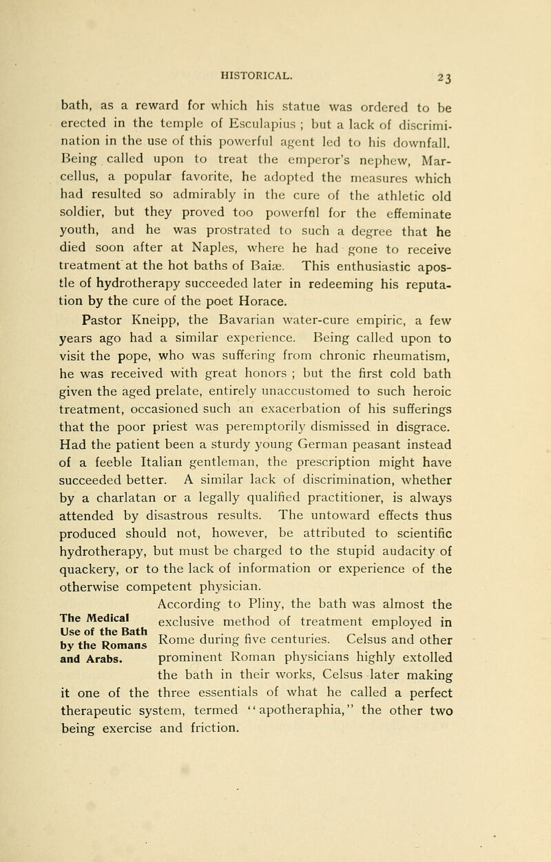 bath, as a reward for which his statue was ordered to be erected in the temple of Esculapiiis ; but a lack of discrimi- nation in the use of this powerful agent led to his downfall. Being called upon to treat the emperor's nephew, Mar- cellus, a popular favorite, he adopted the measures which had resulted so admirably in the cure of the athletic old soldier, but they proved too powerful for the effeminate youth, and he was prostrated to such a degree that he died soon after at Naples, where he had gone to receive treatment at the hot baths of Baise. This enthusiastic apos- tle of hydrotherapy succeeded later in redeeming his reputa- tion by the cure of the poet Horace. Pastor Kneipp, the Bavarian water-cure empiric, a few years ago had a similar experience. Being called upon to visit the pope, who was suffering from chronic rheumatism, he was received with great honors ; but the first cold bath given the aged prelate, entirely unaccustomed to such heroic treatment, occasioned such an exacerbation of his sufferings that the poor priest was peremptorily dismissed in disgrace. Had the patient been a sturdy young German peasant instead of a feeble Italian gentleman, the prescription might have succeeded better. A similar lack of discrimination, whether by a charlatan or a legally qualified practitioner, is always attended by disastrous results. The untoward effects thus produced should not, however, be attributed to scientific hydrotherapy, but must be charged to the stupid audacity.of quackery, or to the lack of information or experience of the otherwise competent physician. According to Pliny, the bath was almost the The Medical exclusive method of treatment employed in Use of the Bath _, ^ ■ n . ■ <- 1 1.1 bv the Romans J^o^G durmg nve centuries. Celsus and other and Arabs. prominent Roman physicians highly extolled the bath in their works, Celsus later making it one of the three essentials of what he called a perfect therapeutic system, termed  apotheraphia, the other two being exercise and friction.