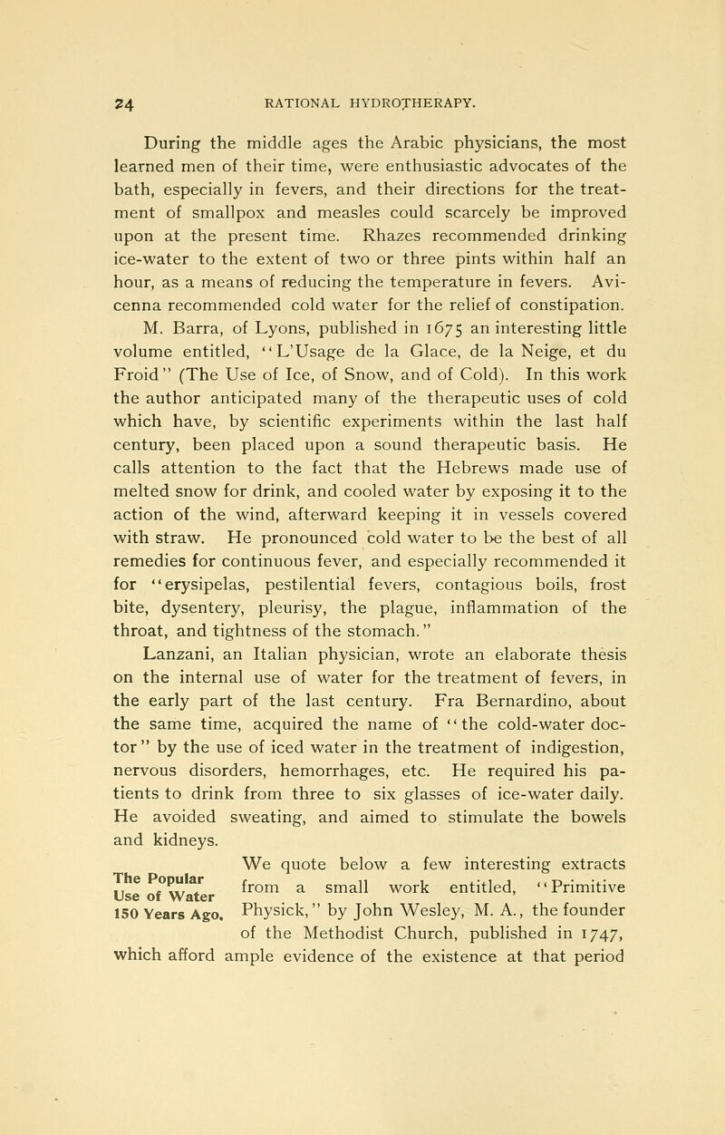 During the middle ages the Arabic physicians, the most learned men of their time, were enthusiastic advocates of the bath, especially in fevers, and their directions for the treat- ment of smallpox and measles could scarcely be improved upon at the present time. Rhazes recommended drinking ice-water to the extent of two or three pints within half an hour, as a means of reducing the temperature in fevers. Avi- cenna recommended cold water for the relief of constipation. M. Barra, of Lyons, published in 1675 an interesting little volume entitled, L'Usage de la Glace, de la Neige, et du Froid  (The Use of Ice, of Snow, and of Cold). In this work the author anticipated many of the therapeutic uses of cold which have, by scientific experiments within the last half century, been placed upon a sound therapeutic basis. He calls attention to the fact that the Hebrews made use of melted snow for drink, and cooled water by exposing it to the action of the wind, afterward keeping it in vessels covered with straw. He pronounced cold water to be the best of all remedies for continuous fever, and especially recommended it for erysipelas, pestilential fevers, contagious boils, frost bite, dysentery, pleurisy, the plague, inflammation of the throat, and tightness of the stomach. Lanzani, an Italian physician, wrote an elaborate thesis on the internal use of water for the treatment of fevers, in the early part of the last century. Fra Bernardino, about the same time, acquired the name of the cold-water doc- tor by the use of iced water in the treatment of indigestion, nervous disorders, hemorrhages, etc. He required his pa- tients to drink from three to six glasses of ice-water daily. He avoided sweating, and aimed to stimulate the bowels and kidneys. We quote below a few interesting extracts II ^ ?^^r^I from a small work entitled, Primitive Use of Water ' 150 Years Ago, Physick, by John Wesley, M. A., the founder of the Methodist Church, published in 1747, which afford ample evidence of the existence at that period