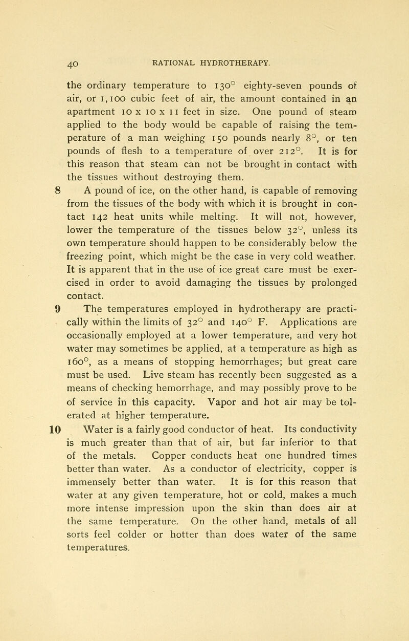 the ordinary temperature to 130° eighty-seven pounds of air, or 1,100 cubic feet of air, the amount contained in an apartment 10 x 10 x 11 feet in size. One pound of steam appHed to the body would be capable of raising the tem- perature of a man weighing 150 pounds nearly 8°, or ten pounds of flesh to a temperature of over 212°. It is for this reason that steam can not be brought in contact with the tissues without destroying them. 8 A pound of ice, on the other hand, is capable of removing from the tissues of the body with which it is brought in con- tact 142 heat units while melting. It will not, however, lower the temperature of the tissues below 32^, unless its own temperature should happen to be considerably below the freezing point, which might be the case in very cold weather. It is apparent that in the use of ice great care must be exer- cised in order to avoid damaging the tissues by prolonged contact. 9 The temperatures employed in hydrotherapy are practi- cally within the limits of 32° and 140° F. Applications are occasionally employed at a lower temperature, and very hot water may sometimes be applied, at a temperature as high as 160°, as a means of stopping hemorrhages; but great care must be used. Live steam has recently been suggested as a means of checking hemorrhage, and may possibly prove to be of service in this capacity. Vapor and hot air may be tol- erated at higher temperature. 10 Water is a fairly good conductor of heat. Its conductivity is much greater than that of air, but far inferior to that of the metals. Copper conducts heat one hundred times better than water. As a conductor of electricity, copper is immensely better than water. It is for this reason that water at any given temperature, hot or cold, makes a much more intense impression upon the skin than does air at the same temperature. On the other hand, metals of all sorts feel colder or hotter than does water of the same temperatureSo