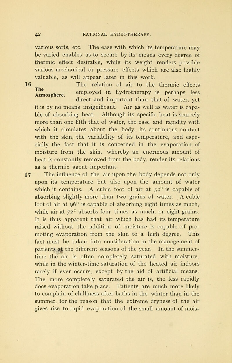 various sorts, etc. The ease with which its temperature may be varied enables us to secure by its means every degree of thermic effect desirable, while its weight renders possible various mechanical or pressure effects which are also highly valuable, as will appear later in this work. 16 The relation of air to the thermic effects The Atmosphere. employed in hydrotherapy is perhaps less direct and important than that of water, yet it is by no means insignificant. Air as well as water is capa- ble of absorbing heat. Although its specific heat is scarcely more than one fifth that of water, the ease and rapidity with which it circulates about the body, its continuous contact with the skin, the variability of its temperature, and espe- cially the fact that it is concerned in the evaporation of moisture from the skin, whereby an enormous amount of heat is constantly removed from the body, render its relations as a thermic agent important. 17 The influence of the air upon the body depends not only upon its temperature but also upon the amount of water which it contains. A cubic foot of air at 32° is capable of absorbing slightly more than two grains of water. A cubic foot of air at 96° is capable of absorbing eight times as much, while air at 72° absorbs four times as much, or eight grains. It is thus apparent that air which has had its temperature raised without the addition of moisture is capable of pro- moting evaporation from the skin to a high degree. This fact must be taken into consideration in the management of patients at the different seasons of the year. In the summer- time the air is often completely saturated with moisture, while in the winter-time saturation of the heated air indoors rarely if ever occurs, except by the aid of artificial means. The more completely saturated the air is, the less rapidly does evaporation take place. Patients are much more likely to complain of chilliness after baths in the winter than in the summer, for the reason that the extreme dryness of the air gives rise to rapid evaporation of the small amount of mois-