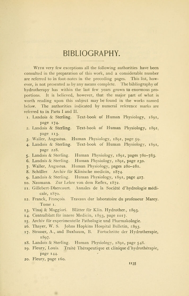 BIBLIOGRAPHY. With very few exceptions all the following authorities have been consulted in the preparation of this work, and a considerable number are referred to in foot-notes in the preceding pages. This list, how- ever, is not presented a.s by any means complete. The bibliography of hydrotherapy has within the last few years grown to enormous pro- portions. It is believed, however, that the major part of what is worth reading upon this subject may be found in the works named below. The authorities indicated by numeral reference marks are referred to in Parts I and II. 1. Landois & Sterling. Text-book of Human Physiology, 1891, page 174. 2. Landois & Sterling. Text-book of Human Physiology, 1891. page 113. 3. Waller, Augustus. Human Physiology, 1891, page 59. 4. Landois & Sterling. Text-book of Human Physiology, 1891, page 228. 5. Landois & Sterling. Human Physiology, 1891, pages 780-783. 6. Landois & Sterling. Human Physiology, 1891, page 230. 7. Waller, x\ugustus. Human Physiology, pages 280-281. 8. Schiiller. Archiv fiir Klinische medicin, 1874. 9. Landois & Sterling. Human Physiology, 1891, page 427. ID. Naumann. Zur Lehre von dem Reflex, 1872. 11. Gillebert-Dhercourt. Annales de la Societe d'hydrologie medi- cale, 1870. 12. Franck, Frangois. Travaux dur laboratoire du professeur Marey. Tome I. 13. Vinaj & Maggiori. Blatter fiir Klin. Hydrother., 1893. 14. Centralblatt fiir innere Medicin, 1893, page 1017. 15. Archiv fiir experimentelle Pathologic und Pharmakologie. 16. Thayer, W. S. Johns Hopkins Hospital Bulletin, 2:893. 17. Strasser, A., and Buxbaum, B. Fortschritte der Hydrotherapie, 1897. 18. Landois & Sterling. Human Physiology, 1S91, page 548. 19. Fleury,' Louis. Traite Th^rapeutique et clinique d'hydrotherapie, page 144. 20. Fleury, page 160.