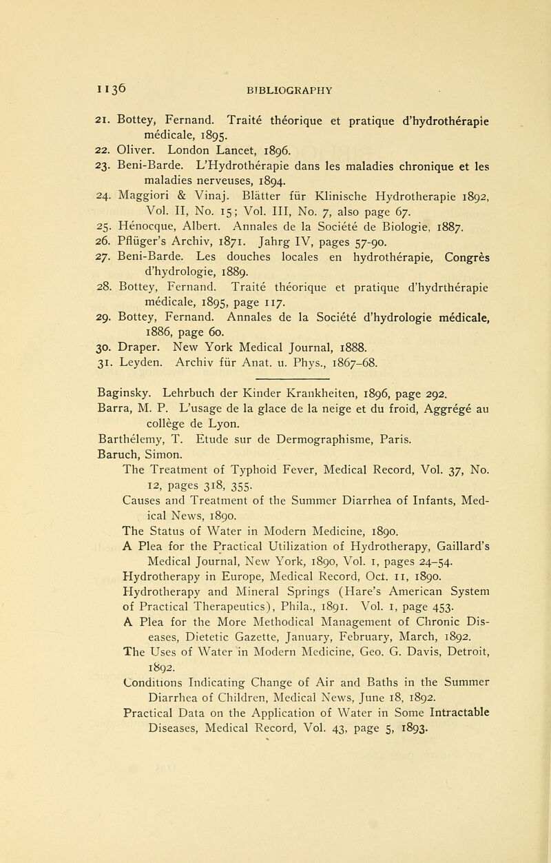 21. Bottey, Fernand. Traite theorique et pratique d'hydrotherapie medicale, 1895. 22. Oliver. London Lancet, 1896. 23. Beni-Barde. L'Hydrotherapie dans les maladies chronique et les maladies nerveuses, 1894. 24. Maggiori & Vinaj. Blatter fiir Klinische Hydrotherapie 1892, Vol. II, No. 15; Vol. Ill, No. 7, also page (>y. 25. Henocque, Albert. Annales de la Societe de Biologie, 1887. 26. Pfluger's Archiv, 1871. Jahrg IV, pages 57-90. 27. Beni-Barde. Les douches locales en hydrotherapie, Congres d'hydrologie, 1889. 28. Bottey, Fernand. Traite theorique et pratique d'hydrtherapie medicale, 1895, page 117. 29. Bottey, Fernand. Annales de la Societe d'hydrologie medicale, 1886, page 60. 30. Draper. New York Medical Journal, 1888. 31. Leyden. Archiv fiir Anat. u. Phys., 1867-68. Baginsky. Lehrbuch der Kinder Krankheiten, 1896, page 292. Barra, M. P. L'usage de la glace de la neige et du froid, Aggrege au college de Lyon. Barthelemy, T. Etude sur de Dermographisme, Paris. Baruch, Simon. The Treatment of Typhoid Fever, Medical Record, Vol. 37, No. 12, pages 318, 355. Causes and Treatment of the Summer Diarrhea of Infants, Med- ical News, 1890. The Status of Water in Modem Medicine, 1890. A Plea for the Practical Utilization of Hydrotherapy, Gaillard's Medical Journal, New York, 1890, Vol. i, pages 24-54. Hydrotherapy in Europe, Medical Record, Oct. 11, 1890. Hydrotherapy and Mineral Springs (Hare's American System of Practical Therapeutics), Phila., 1891. Vol. i, page 453. A Plea for the More Methodical Management of Chronic Dis- eases, Dietetic Gazette, January, February, March, 1892. The Uses of Water in Modern Medicine, Geo. G. Davis, Detroit, 1892. Conditions Indicating Change of Air and Baths in the Summer Diarrhea of Children, Medical News, June 18, 1892. Practical Data on the Application of Water in Some Intractable Diseases, Medical Record, Vol. 43, page 5, 1893.