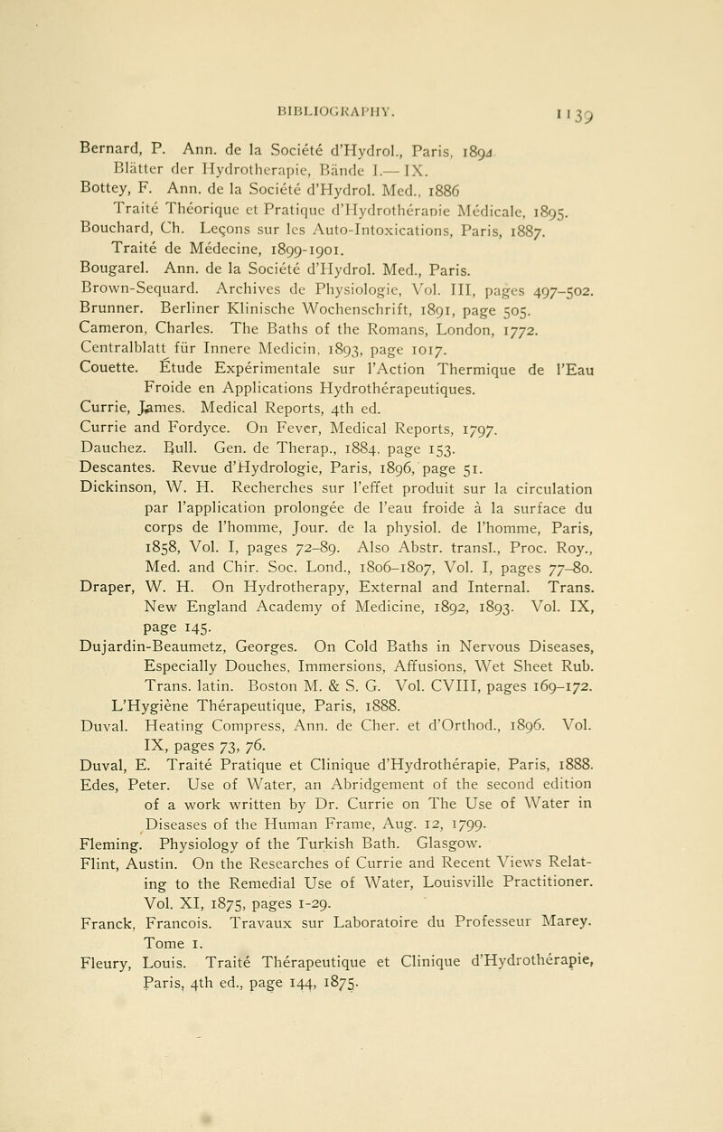 BIBLIOCIKAFIIY Bernard, P. Ann. de la Societe d'Hydrol., Paris, 189J Blatter dcr Hydrotherapie, Bandc I.— IX. Bottey, F. Ann. de la Societe d'Hydrol. Med., 1886 Traite Theoriquc ct Pratique d'Hydrotheranie Medicale, 1895. Bouchard, Ch. Leqons .sur Ics Auto-Intoxications, Paris, 1887. Traite de Medecine, 1899-1901. Bougarel. Ann. de la Societe d'Hydrol. Med., Paris. Brown-Sequard. Archives de Physiologic, Vol. Ill, pages 497-502. Brunner. Berliner Klinische Wochenschrift, 1891, page 505. Cameron, Charles. The Baths of the Romans, London, 1772. Centralblatt fiir Innere Medicin, 1893, page 1017. Couette. Etude Experimentale sur I'Action Thermique de I'Eau Froide en Applications Hydrotherapeutiques. Currie, J^mes. Medical Reports, 4th cd. Currie and Fordyce. On Fever, Medical Reports, 1797. Dauchez. Bull. Gen. de Therap., 1884. page 153. Descantes. Revue d'Hydrologie, Paris, 1896, page 51. Dickinson, W. H. Recherches sur I'effet produit sur la circulation par I'application prolongee de I'eau froide a la surface du corps de I'homme, Jour, de la physiol. de I'homme, Paris, 1858, Vol. I, pages 72-89. Also Abstr. transl., Proc. Roy., Med. and Chir. Soc. Lond., 1806-1807, Vol. I, pages 77-80. Draper, W. H. On Hydrotherapy, External and Internal. Trans. New England Academy of Medicine, 1892, 1893. Vol. IX, page 145. Dujardin-Beaumetz, Georges. On Cold Baths in Nervous Diseases, Especially Douches, Immersions, Affusions, Wet Sheet Rub. Trans, latin. Boston M. & S. G. Vol. CVIII, pages 169-172. L'Hygiene Therapeutique, Paris, 1888. Duval. Heating Compress, Ann. de Cher, et d'Orthod., 1896. Vol. IX, pages 73, 76. Duval, E. Traite Pratique et Clinique d'Hydrotherapie, Paris, 1888. Edes, Peter. Use of Water, an Abridgement of the second edition of a work written by Dr. Currie on The Use of Water in Diseases of the Human Frame, Aug. 12, 1799. Fleming. Physiology of the Turkish Bath. Glasgow. Flint, Austin. On the Researches of Currie and Recent Views Relat- ing to the Remedial Use of Water, Louisville Practitioner. Vol. XI, 1875, pages 1-29. Franck, Francois. Travaux sur Laboratoire du Professeur IMarey. Tome I. Fleury, Louis. Traite Therapeutique et Clinique d'Hydrotherapie, Paris, 4th ed., page 144, 1875.