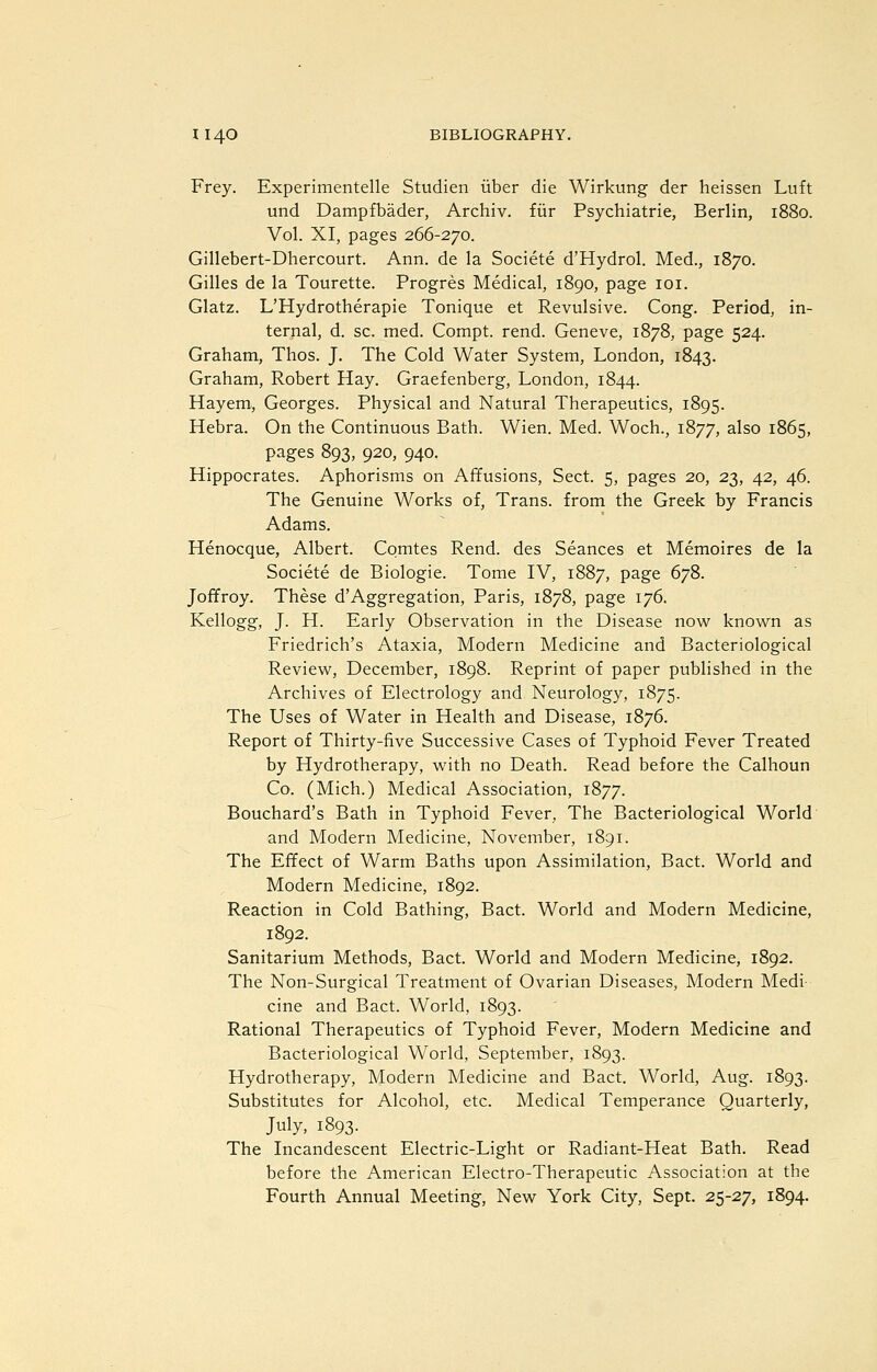 Frey. Experimentelle Studien iiber die Wirkung der heissen Luft und Dampfbader, Archiv. fiir Psychiatric, Berlin, 1880. Vol. XI, pages 266-270. Gillebert-Dhercourt. Ann. de la Societe d'Hydrol. Med., 1870. Gilles de la Tourette. Progres Medical, 1890, page loi. Glatz. L'Hydrotherapie Tonique et Revulsive. Cong. Period, in- ternal, d. sc. med. Compt. rend. Geneve, 1878, page 524. Graham, Thos. J. The Cold Water System, London, 1843. Graham, Robert Hay. Graefenberg, London, 1844. Hayem, Georges. Physical and Natural Therapeutics, 1895. Hebra. On the Continuous Bath. Wien. Med. Woch., 1877, also 1865, pages 893, 920, 940. Hippocrates. Aphorisms on Affusions, Sect. 5, pages 20, 23, 42, 46. The Genuine Works of, Trans, from the Greek by Francis Adams. Henocque, Albert. Comtes Rend, des Seances et Memoires de la Societe de Biologic. Tome IV, 1887, page 678. Joffroy. These d'Aggregation, Paris, 1878, page 176. Kellogg, J. H. Early Observation in the Disease now knov/n as Friedrich's Ataxia, Modern Medicine and Bacteriological Review, December, 1898. Reprint of paper published in the Archives of Electrology and Neurology, 1875. The Uses of Water in Health and Disease, 1876. Report of Thirty-five Successive Cases of Typhoid Fever Treated by Hydrotherapy, with no Death. Read before the Calhoun Co. (Mich.) Medical Association, 1877. Bouchard's Bath in Typhoid Fever, The Bacteriological World' and Modern Medicine, November, 1891. The Effect of Warm Baths upon Assimilation, Bact. World and Modern Medicine, 1892. Reaction in Cold Bathing, Bact. World and Modern Medicine, 1892. Sanitarium Methods, Bact. World and Modern Medicine, 1892. The Non-Surgical Treatment of Ovarian Diseases, Modern Medi- cine and Bact. World, 1893. Rational Therapeutics of Typhoid Fever, Modern Medicine and Bacteriological World, September, 1893. Hydrotherapy, Modern Medicine and Bact. World, Aug. 1893. Substitutes for Alcohol, etc. Medical Temperance Quarterly, July, 1893. The Incandescent Electric-Light or Radiant-Heat Bath. Read before the American Electro-Therapeutic Association at the Fourth Annual Meeting, New York City, Sept. 25-27, 1894.