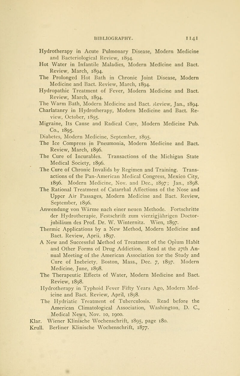 Hydrotherapy in Acute Pulmonary Disease, Modern Medicine and Bacteriological Review, 1894. Hot Water in Infantile Maladies, Modern Medicine and Bact. Review, March, 1894. The Prolonged Hot Bath in Chronic Joint Disease, Modern Medicine and Bact. Review, March, 1894. Hydropathic Treatment of Fever, Modern Medicine and Bact. Review, March, 1894. The Warm Bath, Modern Medicine and Bact. Review, Jan., 1894. Charlatanry in Hydrotherapy, Modern Medicine and Bact. Re- view, October, 1S95. Migraine, Its Cause and Radical Cure, Modern Medicine Pub. Co., 1895. Diabetes, Modern INIedicine, September, 1895. The Ice Compress in Pneumonia, Modern Medicine and Bact. Review, March, 1896. The Cure of Incurables. Transactions of the Michigan State Medical Society, 1896. The Cure of Chronic Invalids by Regimen and Training. Trans- actions of the Pan-American Medical Congress, Mexico City, 1896. Modern Medicine, Nov. and Dec, 1897; Jan., 1898. The Rational Treatment of Catarrhal Affections of the Nose and Upper Air Passages, Modern Medicine and Bact. Review, September, 1896. Anwendung von Warme nach einer neuen Methode. Fortschritte der Hydrotherapie, Festschrift zum vierzigjahrigen Doctor- jubilaum des Prof. Dr. W. Winternitz. Wien, 1897. Thermic Applications by a New Method, Modern Medicine and Bact. Review, April, 1897. A New and Successful Method of Treatment of the Opium Habit and Other Forms of Drug Addiction. Read at the 27th An- nual Meeting of the American Association tor the Study and Cure of Inebriety, Boston, Mass., Dec. 7, 1897. Modern Medicine, June, 1898. The Therapeutic Effects of Water, Modern Medicine and Bact. Review, 1898. Hydrotherapy in Typhoid Fever Fifty Years Ago, IModern Med- icine and Bact. Review, April, 1898. The Hydriatic Treatment of Tuberculosis. Read before the American Climatological Association, Washington, D. C, Medical News, Nov. 10, 1900. Klar. Wiener Klinische Wochenschrift, 1895, page 180. Krull. Berliner Klinische Wochenschrift, 1877.