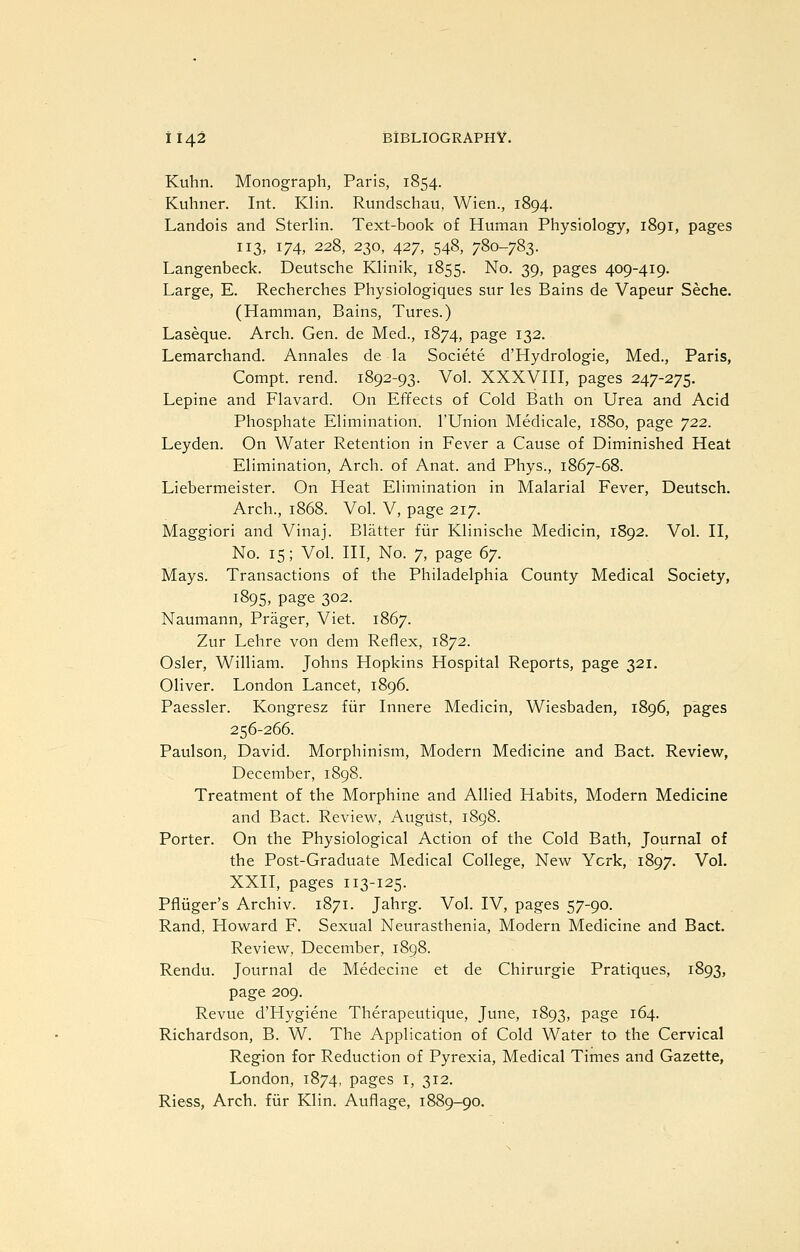 Kuhn. Monograph, Paris, 1854. Kuhner. Int. Klin. Rundschau, Wien., 1894. Landois and Sterlin. Text-book of Human Physiology, 1891, pages 113, 174, 228, 230, 427, 548, 780-783. Langenbeck. Deutsche Klinik, 1855. No. 39, pages 409-419. Large, E. Recherches Physiologiques sur les Bains de Vapeur Seche. (Hamman, Bains, Tures.) Laseque. Arch. Gen. de Med., 1874, page 132. Lemarchand. Annales de la Societe d'Hydrologie, Med., Paris, Compt. rend. 1892-93. Vol. XXXVIII, pages 247-275. Lepine and Flavard. On Effects of Cold Bath on Urea and Acid Phosphate Elimination. I'Union Medicale, 1880, page 722. Leyden. On Water Retention in Fever a Cause of Diminished Heat Elimination, Arch, of Anat. and Phys., 1867-68. Liebermeister. On Heat Elimination in Malarial Fever, Deutsch. Arch., 1868. Vol. V, page 217. Maggiori and Vinaj. Blatter fiir Klinische Medicin, 1892. Vol. II, No. 15; Vol. Ill, No. 7, page ^j. Mays. Transactions of the Philadelphia County Medical Society, 1895, page 302. Naumann, Prager, Viet. 1867. Zur Lehre von dem Reflex, 1872. Osier, William. Johns Hopkins Hospital Reports, page 321. Oliver. London Lancet, 1896. Paessler. Kongresz fiir Innere Medicin, Wiesbaden, 1896, pages 256-266. Paulson, David. Morphinism, Modern Medicine and Bact. Review, December, 1898. Treatment of the Morphine and Allied Habits, Modern Medicine and Bact. Reviev^, Augiist, 1898. Porter. On the Physiological Action of the Cold Bath, Journal of the Post-Graduate Medical College, New York, 1897. Vol. XXII, pages 113-125. Pfliiger's Archiv. 1871. Jahrg. Vol. IV, pages 57-90. Rand, Howard F. Sexual Neurasthenia, Modern Medicine and Bact. Review, December, 1898. Rendu. Journal de Medecine et de Chirurgie Pratiques, 1893, page 209. Revue d'Hygiene Therapeutique, June, 1893, page 164. Richardson, B. W. The Application of Cold Water to the Cervical Region for Reduction of Pyrexia, Medical Times and Gazette, London, 1874, pages i, 312. Riess, Arch, fiir Klin. Auflage, 1889-90.