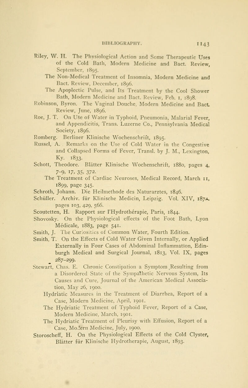 BIHLKJGKAI'IIV. I 143 Riley, W. H. The Phvslological Action and Some Therapeutic Uses of the Cold Bath, Modern Medicine and Bact. Review, September, 1895. The Non-Medical Treatment of Insomnia, Modern Medicine and Bact. Review, December, 1896. The Apoplectic Pulse, and Its Treatment by the Cool Shower Bath, Modern Medicine and Bact. Review, Feb. I, 1898. Robinson, Byron. The Vaginal Douche, Modern Medicine and BacL Review, June, 1896. Roe, J. T. On USe of Water in Typhoid, Pneumonia, Malarial Fever, and Appendicitis, Trans. Luzerne Co., Pennsylvania Medical Society, 1896. Romberg. Berliner Klinische Wochenschrift, 1895. Russel, A. Remarks on the Use of Cold Water in the Congestive and Collapsed Forms of Fever, Transl. by J. M., Lexington, Ky. 1833. Schott, Theodore. Blatter Klinische Wochenschrift, 1880, pages 4, 7-9. 17. 35> 372. The Treatment of Cardiac Neuroses, Medical Record, March 11, 1899, page 345- Schroth, Johann. Die Heilmethode des Naturarztes, 1846. Schiiller. Archiv. fiir Klinische Medicin, Leipzig. Vol. XIV, 187A. pages 103, 429, 566. Scoutetten, H. Rapport sur I'Hydrotherapie, Paris, 1844. Shovosky. On the Physiological effects of the Foot Bath, Lyon Medicale, 1883, page 541. Smith, J. The Curiosities of Common Water, Fourth Edition. Smith, T. On the Effects of Cold Water Given Internally, or Applied Externally in Four Cases of Abdominal Inflammation, Edin- burgh Medical and Surgical Journal, 1813, Vol. IX, pages 287-299. Stewart, Chas. E. Chronic Constipation a Symptom ^Resulting from a Disordered State of the Sympathetic Nervous System, Its Causes and Cure, Journal of the American INIedical Associa- tion, May 26, 1900. Hydriatic Measures in the Treatment of Diarrhea, Report of a Case, Modern Medicine, April, 1901. The Hydriatic Treatment of Typhoid Fever, Report of a Case, Modern Medicine, March, 1901. The Hydriatic Treatment of Pleurisy with Effusion, Report of a Case, Modern Medicine, July, 1900. Storoscheff, H. On the Physiological Effects of the Cold Clyster, Blatter fiir Klinische Hydrotherapie, August, 1893.