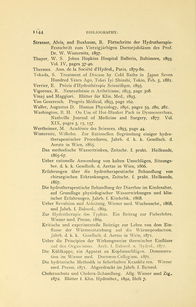 Strasser, Alvis, and Buxbaum, B. Fortschritte der Hydrotherapie- Festschrift zum Vierzigjarhigen Doctorjubilaum des Prof. Dr. W. Winternitz, 1897. Thayer, W. S. Johns Hopkins Hospital Bulletin, Baltimore, 1893. Vol. IV, pages 37-40. Thermes. Ann. de la Societe d'Hydrol., Paris, 1879-80. Tokada, S. Treatment of Disease by Cold Baths in Japan Seven Hundred Years Ago, Tokei lyi Shinshi, Tokio, Feb. 5, 1881. Verrier, E. Precis d'Hydrotherapie Scientifique, 1895. Vigoroux, R. Neurasthenic et Arthritisme, 1893, page 308. Vinaj and Maggiori. Blatter fiir Klin. Med., 1893. Von Generesch. Progres Medical, 1893, page 162. Waller, Augustus D. Human Physiology, 1891, pages 59, 280, 281. Washington, B. H. On Use of Hot-Blanket Pack in Dysmenorrhoea, Nashville Journal of Medicine and Surgery, 1877. ^o^- XIX, pages 3, 15, 157. Wertheimer, M. Academic des Sciences, 1893, page 44. Winternitz, Wilhelni. Zur Rationellen Begriindung einiger hydro- therapeutischer Proceduren, Jahrb. d. k. k. Gesellsch. d. Aerzte in Wien, 1865. Das methodische Wassertrinken, Zeitschr. f. prakt. Heilkunde, 1865-67. Ueber rationelle Anwendung von kalten Umschlagen, Sitzungs- ber. d. k. k. Gesellsch. d. Aertze in Wien, 1866. Erfahrungen iiber die hydrotherapeutische Behandlung von chirurgischen Erkrankungen, Zeitschr. f. prakt. Heilkunde, 1867. Die hydrotherapeutische Behandlung der Diarrhoe im Kindesalter, auf Grundlage physiologischer Wasserwirkungen und klin- ischer Erfahrungen, Jahrb. f. Kinderhk.. 1868. Ueber Revulsion und Ableitung, Wiener med. Wochenschr., 1868, und Jahrb. f. Balneol., 1869. Zur Hydrotherapie des Typhus. Ein Beitrag zur Fieberlehre. Wiener med. Presse, 1869. Kritische und experimentelle Beitrage zur Lehre von dem Ein- flusse der Warmeentziehung auf die Warmeproduction. jahrb. d. k. k. Gesellsch. d. Aertze in Wein, 1871. Ueber die Principien der Wirkungsweise thermischer Einfliisse auf den Organismus. Arch. f. Balneol. u. Hydrol., 1871. Die Kiihlkappe, ein Apparat zu Kopfumschlagen. Demonstra- tion im Wiener med. Doctoren-Collegium, 1871. Die hydriatische Methodik in fieberhaften Krankke.ten. Wiener med. Presse, 1871. Abgerdruckt im Jahrb. f. Baineol. Choleraschutz und Cholera-Behandlung. Allg. Wiener med Ztg.. 1872. Blatter f. Klin. Hydrother., 1892, Heft 7.