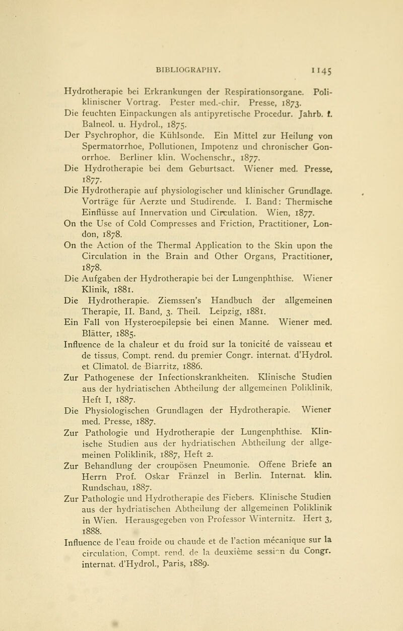 Hydrotherapie bei Erkrankungen der Respirationsorganc. Poli- klinischer Vortrag. Pester med.-chir. Presse, 1873. Die feuchten Einpackungen als antipyretische Procedur. Jahrb. f. Balneol. u. Hydrol., 1875. Der Psychrophor, die Kiihisonde. Kin Mittcl zur Heilung von Spermatorrhoe, Pollutionen, Iinpotenz und chronischer Gon- orrhoe. Berliner klin. Wochenschr., 1877. Die Hydrotherapie bei dem Geburtsact. Wiener med. Presse, 1877. Die Hydrotherapie auf physiologischer und klinischer Grundlage. Vortrage fiir Aerzte und Studirende. I. Band: Thermische Einfliisse auf Innervation und Circulation. Wien, 1877. On the Use of Cold Compresses and Friction, Practitioner, Lon- don, 1878. On the Action of the Thermal Application to the Skin upon the Circulation in the Brain and Other Organs, Practitioner, 1878. Die Aufgaben der Hydrotherapie bei der Lungenphthise. Wiener Klinik, 1881. Die Hydrotherapie. Ziemssen's Handbuch der allgemeinen Therapie, H. Band, 3. Theil. Leipzig, 1881. Ein Fall von Hysteroepilepsie bei einen Manne. Wiener med. Blatter, 1885. Influence de la chaleur et du froid sur la tonicite de vaisseau et de tissus, Compt. rend, du premier Congr. internat. d'Hydrol. et Climatol. de Biarritz, 1886. Zur Pathogenese der Infectionskrankheiten. Klinische Studien aus der hydriatischen Abtheilung der allgemeinen Poliklinik, Heft I, 1887. Die Physiologischen Grundlagen der Hydrotherapie. Wiener med. Presse, 1887. Zur Pathologic und Hydrotherapie der Lungenphthise. Klin- ische Studien aus der hydriatischen Abtheilung der allge- meinen Poliklinik, 1887, Heft 2. Zur Behandlung der crouposen Pneum.onie. Oft'ene Briefe an Herrn Prof. Oskar Franzel in Berlin. Internat. klin. Rundschau, 1887. Zur Pathologic und Hydrotherapie des Fiebers. Klinische Studien aus der hydriatischen Abtheilung der allgemeinen Poliklinik in Wien. Herausgegeben von Professor Winternitz. Hert 3, 1888. Influence de I'eau froide ou chaude et de Taction mecanique sur la circulation, Compt. rend, de la deuxieme sessi-n du Congr. internat. d'Hydrol., Paris, 1889.