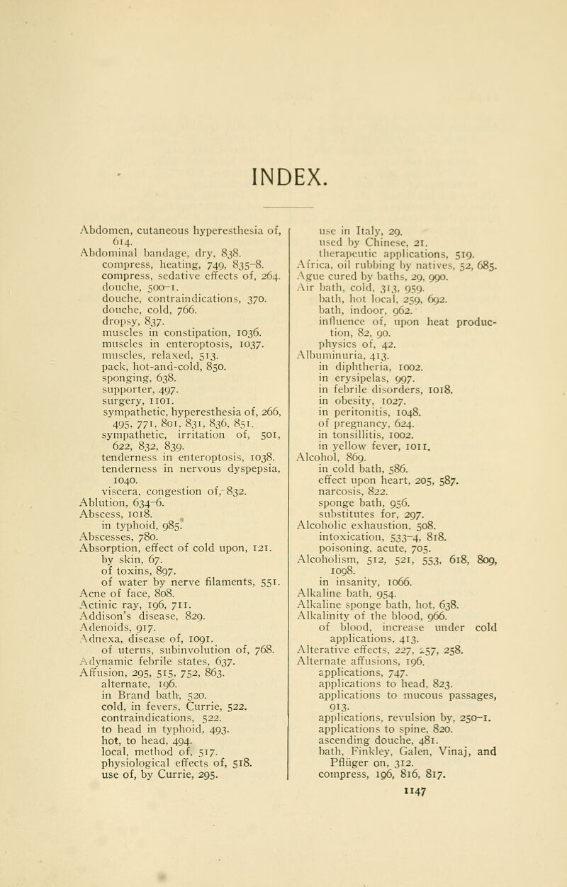 INDEX. Abdomen, cutaneous hyperesthesia of, 614. Abdominal bandage, dry, 83S. compress, heating, 749, 835-8. compress, sedative effects of, 264. douche, 500-1. douche, contraindications, 370. douche, cold, 766. dropsy, 837. muscles in constipation, 1036. muscles in enteroptosis, 1037. muscles, relaxed, 513. pack, hot-and-cold, 850. sponging, 638. supporter, 497. surgery, iioi. sympathetic, hyperesthesia of, 266, 495, 77I-801, 831, 836, 851. sympathetic, irritation of, 501, 622, 832, 839. tenderness in enteroptosis, 1038. tenderness in nervous dyspepsia, 1040. viscera, congestion of, 832. Ablution, 634-6. Abscess, 1018. in typhoid, 985. Abscesses, 780. Absorption, effect of cold upon, 121. by skin, 67. of toxins, 897. of water by nerve filaments, 551. Acne of face, 808. Actinic ray, 196, 711. Addison's disease, 829. Adenoids, 917. Adnexa, disease of, 1091. of uterus, subinvolution of, 768. Adynamic febrile states, 637. Affusion, 295, 515. 752, 863. alternate, 196. in Brand bath, 520. cold, in fevers, Currie, 522. contraindications, 522. to head in typhoid, 493. hot, to head, 494. local, method of, 517. physiological effects of, 518. use of, by Currie, 295. use in Italy, 29. used by Chinese, 21. therapeutic applications, 519. .Africa, oil rubijing by natives, 52, 685. Ague cured by baths, 29, 990. /\ir bath, cold, 313, 959. bath, hot local, 259, 692. bath, indoor, 962. influence of, upon heat produc- tion, 82, 90. physics of, 42. Albuminuria, 413. in diphtheria, 1002. in erysipelas, 997. in febrile disorders, 1018. in obesity, 1027. in peritonitis, 1048. of pregnancy, 624. in tonsillitis, 1002. in yellow fever, loii. Alcohol, 869. in cold bath, 586. effect upon heart, 205, 587. narcosis, 822. sponge bath, 956. substitutes for, 297. Alcoholic exhaustion, 508. intoxication, 533-4, 818. poisoning, acute, 705. Alcoholism, 512, 521, 553, 618, 809, 1098. in insanity, 1066. Alkaline bath, 954. Alkaline sponge bath, hot, 638. Alkalinity of the blood, 966. of blood, increase under cold applications, 413. Alterative effects, 227, i.57, 258. Alternate affusions, 196. applications, 747. applications to head, 823. applications to mucous passages, applications, revulsion by, 250-1. applications to spine, 820. ascending douche, 481. bath, Finkley, Galen, Vinaj, and Pflijger on, 312. compress, 196, 816, 817.