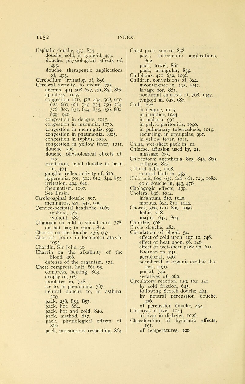 Cephalic douche, 493, 854. douche, cold, in typhoid, 493. douche, physiological effects of, 493- douche, therapeutic applications of, 493. Cerebellum, irritatiop of, 856. Cerebral activity, to excite, 775. anemia, 494, 508, 677, 751, 855, 867. apoplexy, 1055. congestion, 466, 478, 494, 508, 610, 622, 660, 661, 749, 754, 756, 764, 776, 807, 837, 844, 855, 856, 880, 899, 940. congestion in dengue, 1015. congestion in insomnia, 1070. congestion in meningitis, 999. congestion in pneumonia, 1005. congestion in typhus, loio. congestion in yellow fever, loii. douche, 506. douche, physiological effects ofj 5?7- . excitation, tepid douche to head in, 494. ganglia, reflex activity of, 610. hyperemia, 501, 502, 612, 844, 855. irritation, 494, 610. rheumatism, 1007. See Brain. Cerebrospinal douche, 507. meningitis, 521, 545, 999. Cervico-occipital headache, 1069. typhoid, 587. typhoid, 587. Chapman on cold to spinal cord, 778. on hot bag to spine, 812. Charcot on the douche, 436, 937. Charcot's joints in locomotor ataxia, 1055- Chardin, Sir John, 30. Charrin on the alkalinity of the blood, 966. defense of the organism, 574. Chest compress, half, 861-63. compress, heating, 863. dropsy of, 683. exudates in, 748. ice to, in pneumonia, 787. neutral douche to, in asthma, 509. pack, 238, 853, 857- pack, hot, 864. pack, hot and cold, 849. pack, method, 857. pack, physiological effects of, 862. pack, precautions respecting, 864. Chest pack, square, 858. pack, therapeutic applications, 862. pack, towel, 860. pack, triangular, 859. Chilblains, 471, 632, 1096. Children, convulsions of, 624. incontinence in, 495, 1047. lavage for, 887. nocturnal enuresis of, 768, 1947. typhoid in, 647, 987. Chill, 828. in dengue, 1015. in jaundice, 1044. in malaria, 991. in pelvic peritonitis, 1090. in pulmonary tuberculosis, 1019. recurring, in erysipelas, 997. in yellow fever, ion. China, wet-sheet pack in, 21. Chinese, affusion used by, 21. massage, 675. Chloroform anesthesia, 823, 845, 869. collapse, 823. Chloral habit, 1098. neutral bath in, 553. Chlorosis, 609, 637, 646, 661, '/-2Z, 1082. cold douche in, 443, 476. Cholagogic effects, 239. Cholera, 896, 1014. infantum, 810, 1040. morbus, 624, 810, 1042. Chorea, 560, 610, 809, 1056. habit, 718. major, 647, 809. Chordee, 908. Circle douche, 482. Circulation of blood, 54. effect of cold upon, 107-10, 746. effect of heat upon, 96, 146. effect of wet-sheet pack on, 611. Kiernan on, 741. peripheral, 646. peripheral, in organic cardiac dis- ease, 1079. portal, 740. sedatives of, 262. Circulatory reaction, 129, 162, 241. by cold friction, 645. following Scotch douche, 464. by neutral percussion douche, 456. of percussion douche, 454. Cirrhosis of liver, 1044. of liver in diabetes, 1026. Classification of hydriatic effects, 191. of temperatures, lOO.