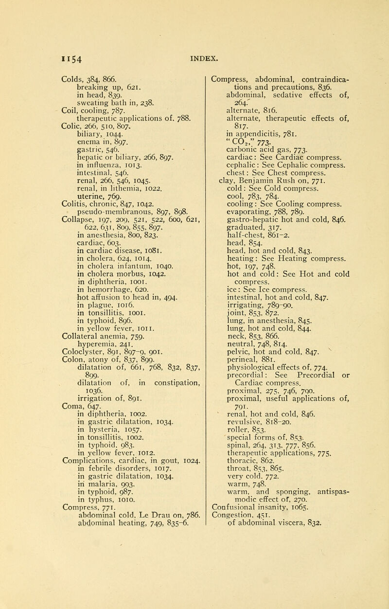 Colds, 384, 866. breaking up, 621. in head, 839. sweating bath in, 238. Coil, cooling, 787. therapeutic applications of. 788. Colic, 266, 510, 807. biliary, 1044. enema in, 897. gastric, 546. hepatic or biliary, 266, 897. in influenza, 1013. intestinal, 546. renal, 266, 546, 1045. renal, in lithemia, 1022. uterine, 769. Colitis, chronic, 847, 1042. pseudo-membranous, 897, 898. Collapse, 197, 209, 521, 522, 600, 621, 622, 631, 809, 855, 897. in anesthesia, 800, 823. cardiac, 603. in cardiac disease, lOSi. in cholera, 624, 1014. in cholera infantum, 1040. in cholera morbus, 1042. in diphtheria, looi. in hemorrhage, 620. hot affusion to head in, 494. in plague, 1016. in tonsillitis, lOOi. in typhoid, 896. in yellow fever, loii. Collateral anemia, 759. hyperemia, 241. Coloclyster, 891, 897-9. QOi- Colon, atony of, 837, 899. dilatation of, 661, 768, 832, 837, .899-. dilatation of, in constipation, 1036. irrigation of, 891. Coma, 647. in diphtheria, 1002. in gastric dilatation, 1034. in hysteria, 1057. in tonsillitis, 1002. in typhoid, 983. in yellow fever, 1012. Complications, cardiac, in gout, 1024. in febrile disorders, 1017. in gastric dilatation, 1034. in malaria, 993. in typhoid, 987. in typhus, lOio. Compress, 771. abdominal cold, Le Drau on, 786. abdominal heating, 749, 835^. Compress, abdominal, contraindica- tions and precautions, 836. abdominal, sedative effects of, 264.' alternate, 816. alternate, therapeutic effects of, . 817. in appendicitis, 781.  CO3, ^n. carbonic acid gas, ']'J2). cardiac: See Cardiac compress. cephalic: See Cephalic compress. chest: See Chest compress, clay, Benjamin Rush on, 771. cold: See Cold compress. cool, 783, 784. cooling: See Cooling compress. evaporating, 788, 789. gastro-hepatic hot and cold, 846. graduated, 317. half-chest, 861-2. head, 854. head, hot and cold, 843. heating: See Heating compress. hot, 197, 748. hot and cold: See Hot and cold compress. ice : See Ice compress. intestinal, hot and cold, 847. irrigating, 789-90. joint, 853, 872. lung, in anesthesia, 845. lung, hot and cold, 844. neck, 853, 866. neutral, 748, 814. pelvic, hot and cold, 847. ^ perineal, 881. physiological effects of, 774. precordial: See Precordial or Cardiac compress. proximal, 275, 746, 790. proximal, useful applications of, 791. renal, hot and cold, 846. revulsive, 818-20. roller, 853. special forms of, 85;3. spinal, 264, 313, 'JTJ, 856. therapeutic applications, 775. thoracic, 862. throat, 853, 865. very cold, 772. warm, 748. warm, and sponging, antispas- modic effect of, 270. Confusional insanity, 1065. Congestion, 451. of abdominal viscera, 832.