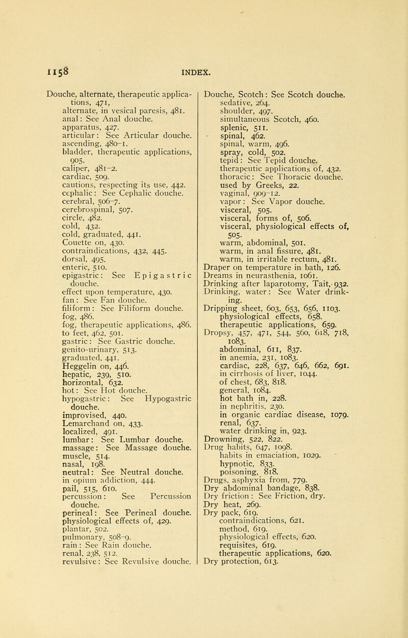 Douche, alternate, therapeutic appHca- tions, 471, alternate, in vesical paresis, 481. anal: See Anal douche, apparatus, 427. articular : See Articular douche, ascending, 480-1. bladder, therapeutic applications, 905. caliper, 481-2. cardiac, 509. cautions, respecting its use, 442. cephalic: See Cephalic douche, cerebral, 506-7. cerebrospinal, 507. circle, 482. cold, 432. cold, graduated, 441. Couette on, 430. contraindications, 432, 445. dorsal, 495. enteric, 510. epigastric: See Epigastric douche, effect upon temperature, 430. fan : See Fan douche, filiform: See Filiform douche, fog, 486. fog, therapeutic applications, 486. to feet, 462, 501. gastric: See Gastric douche, gcnito-urinary, 513. graduated, 441. Heggelin on, 446. hepatic, 239, 510. horizontal, 632. hot: See Hot douche, hypogastric: See Hypogastric douche, improvised, 440. Lemarchand on, 433. localized, 491. lumbar: See Lumbar douche, massage: See Massage douche, muscle, 514. nasal, 198. neutral: See Neutral douche, in opium addiction, 444. pail, 515, 610. percussion: See Percussion douche, perineal: See Perineal douche, physiological effects of, 429. plantar, 502. pulmonary, 508-9. rain: See Rain douche, renal, 238, 512. revulsive: See Revulsive douche. Douche, Scotch: See Scotch douche, sedative, 264. shoulder, 497. simultaneous Scotch, 460. splenic, 511. spinal, 462. spinal, warm, 496. spray, cold, 502. tepid: See Tepid douche, therapeutic applications of, 432. thoracic : See Thoracic douche, used by Greeks, 22. vaginal, 909-12. vapor : See Vapor douche, visceral, 505. visceral, forms of, 506. visceral, physiological effects of, SOS- warm, abdominal, 501. warm, in anal fissure, 481. warm, in irritable rectum, 481. Draper on temperature in bath, 126. Dreams in neurasthenia, 1061. Drinking after laparotomy, Tait,-932. Drinking, water: See Water drink- ing. Dripping sheet, 603, 653, 656, 1103. physiological effects, 658. therapeutic applications, 659. Dropsy, 457, 471, 544, 560, 618, 718, 1083. abdominal, 611, 837. in anemia, 231, 1083. cardiac, 228, 637, 646, 662, 691. in cirrhosis of liver, 1044. of chest, 683, 818. general, 1084. hot bath in, 228. in nephritis, 230. in organic cardiac disease, 1079. renal, 637. water drinking in, 923. Drowning, 522, 822. Drug habits, 647, 1098. habits in emaciation, 1029. hypnotic, 833. poisoning, 818. Drugs, asphyxia from, 779. Dry abdominal bandage, 838. Dry friction : See Friction, dry. Dry heat, 269. Dry pack, 619. contrainclications, 621. method, 619. physiological effects, 620. requisites, 619. therapeutic applications, 620. Dry protection, 613.