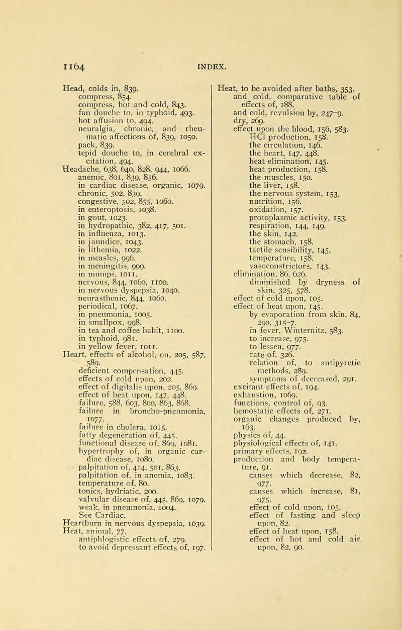 Head, colds in, 839. compress, 854. compress, hot and cold, 843. fan douche to, in typhoid, 493. hot affusion to, 494. neuralgia, chronic, and rheu- matic affections of, 839, 1050. pack, 839. tepid douche to, in cerebral ex- citation, 494. Headache, 638, 640, 828, 944, 1066. anemic, 801, 839, 856. in cardiac disease, organic, 1079. chronic, 502, 839. congestive, 502, 855, 1060. in enteroptosis, 1038. in gout, 1023. in hydropathic, 382, 417, 501. in influenza, 1013. in jaundice, 1043. in lithemia, 1022. in measles, 996. in meningitis, 999. in mumps, loii. nervous, 844, 1060, iioo. in nervous dyspepsia, 1040. neurasthenic, 844, 1060. periodical, 1067. in pneumonia, 1005. in smallpox, 998. in tea and coffee habit, iioo. in typhoid, 981. in yellow fever, ion. Heart, effects of alcohol, on, 205, 587, 589. deficient compensation, 445. effects of cold upon, 202. effect of digitalis upon, 205, 869. effect of heat upon, 147, 448. failure, 588, 603, 800, 863, 868. failure in broncho-pneumonia, 1077. _ failure in cholera, 1015. fatty degeneration of, 445. functional disease of, 869, 1081. hypertrophy of, in organic car- diac disease, 1080. • palpitation of, 414, 501, 863. palpitation of, in anemia, 1083. temperature of, 80. tonics, hydriatic, 200. valvular disease of, 445, 869, 1079. weak, in pneumonia, 1004. See Cardiac. Heartburn in nervous dyspepsia, 1039. Heat, animal, ']']. antiphlogistic effects of, 279. to avoid depressant effects of, 197. Heat, to be avoided after baths, 353. and cold, comparative table of effects of, 188. and cold, revulsion by, 247-9. dry, 269. effect upon the blood, 156, 583. HCl production, 158. the circulation, 146. the heart, 147, 448. heat elimination, 145. heat production, 158. the muscles, 150. the liver, 158. the nervous system, 153. nutrition, 156. oxidation, 157. protoplasmic activity, 153. respiration, 144, 149. the skin, 142. the stomach, 158. tactile sensibility, 145. temperature, 158. vasoconstrictors, 143. elimination, 86, 626. diminished by dryness of skin, 325, 578. effect of cold upon, 105. effect of heat upon, 145. by evaporation from skin, 84, 290, z\^~T. in fever, Winternitz, 583. to increase, 975. to lessen, 977. rate of, 326. relation of, to antipyretic methods, 289. symptoms of decreased, 291. excitant effects of, 194. exhaustion, 1069. functions, control of, 03. hemostatic effects of, 271. organic changes produced by, 163. physics of, .44. physiological effects of, 141. primary effects, 192. production and body tempera- ture, 91. causes which decrease, 82, 977. causes which increase, 81, 975- effect of cold upon, 105. effect of fasting and sleep upon, 82. effect of heat upon, 158. effect of hot and cold air. upon, 82, 90.