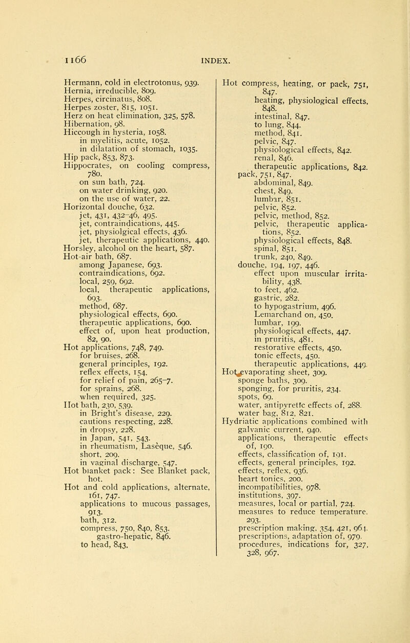 Hermann, cold in electrotonus, 939. Hernia, irreducible, 809. Herpes, circinatus, 808. Herpes zoster, 815, 1051. Herz on heat elimination, 325, 578. Hibernation, 98. Hiccough in hysteria, 1058. in myelitis, acute, 1052. in dilatation of stomach, 1035. Hip pack, 853, 873. Hippocrates, on cooling compress, 780. on sun bath, 724. on water drinking, 920. on the use of water, 22. Horizontal douche, 632. jet, 431, 432-46, 495- jet, contraindications, 445. jet, physio]gical effects, 436. jet, therapeutic applications, 440. Horslev, alcohol on the heart, 587. Hot-air bath, 687. among Japanese, 693. contraindications, 692. local, 259, 692. local, therapeutic applications, 693. method, 687. physiological effects, 690. therapeutic applications, 690. effect of, upon heat production, 82, 90. Hot applications, 748, 749. for bruises, 268. general principles, 192. reflex effects, 154. for relief of pain, 265-7. for sprains, 268. when required, 325. Hot bath, 230, 539. in Bright's disease, 229. cautions respecting, 228. in dropsy, 228. in Japan, 541, 543. in rheumatism, Laseque, 546. short, 209. in vaginal discharge, 547. Hot blanket pack: See Blanket pack, hot. Hot and cold applications, alternate, 161, 747. applications to mucous passages, 913- bath, 312. compress, 750, 840, 853. gastro-hepatic, 846. to head, 843, Hot compress, heating, or pack, 751, 847. heating, physiological effects, _ 848. intestinal, 847. to lung, 844. method, 841. pelvic, 847. physiological effects, 842. renal, 846. therapeutic applications, 842. pack, 751, 847. abdominal, 849. chest, 849. lumbar, 851. pelvic, 852. pelvic, method, 852. pelvic, therapeutic applica- tions, 852. physiological effects, 848. spinal, 851. trunk, 240, 849. douche, 194, 197, 446. effect upon muscular irrita- bility, 438. to feet, 462. gastric, 282. to hypogastrium, 496. Lemarchand on, 450. lumbar, 199. physiological effects, 447. in pruritis, 481. restorative effects, 450. tonic effects, 450. therapeutic applications, 449. Hot^vaporating sheet, 309. sponge baths, 309. sponging, for pruritis, 234. spots, 69. water, antipyretic effects of, 288. water bag, 812, 821. Hydriatic applications combined witli galvanic current, 940. applications, therapeutic effects of, 190. effects, classification of, lOi. effects, general principles, 192. effects, reflex, 936. heart tonics, 200. incompatibilities, 978. institutions, 397. measures, local or partial, 724. measures to reduce temperature. 293-. prescription making, 354, 421, 964. prescriptions, adaptation of, 979. procedures, indications for, 327, 328, 967.