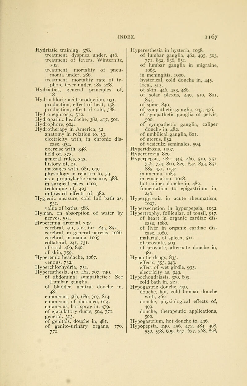 Hydriatic training, 378. treatment, dyspnea under, 416. treatment of fevers, Winternitz, 592. treatment, mortality of pneu- monia under, 286. treatment, mortality rate of ty- phoid fever under, 285, 288. Mydriatics, general principles of, 181. Hydrochloric acid production, 931. production, effect of heat, 158. production, effect of cold, 388. Hydronephrosis, 512. Hydropathic headache, 382, 417, 501. Hydrophore, 904. Hydrotherapy in America, 32. anatomy in relation to, 53. electricity with, in chronic dis- ease, 934. exercise with, 348. field of, 2)72,- general rules, 343. history of, 21. massages with, 681, 949. physiology in relation to, 53. as a prophylactic measure, 388. in surgical cases, iioo, technique of, 423. untoward effects of, 382. Hygienic measure, cold full bath as. 531- value of baths, 388. Hyman, on absorption of water by nerves, 551. Hyperemia, arterial, 732. cerebral, 501, 502, 612, 844. 85,=^. cerebral, in general paresis, 1066. cerebral, in mania, 1065. collateral, 241, 731. of cord, 469, 840. of skin, 759. Hyperemia headache, 1067. venous, 732. Hyperchlorhydria, 751. Hyperesthesia, 450, 462, 707, 749. of abdominal sympathetic: See Lumbar ganglia. of bladder, neutral douche in, 481. cutaneous, 560, 680, 707, 814. cutaneous, of abdomen, 614. cutaneous, hot spray in, 479. of ejaculatory ducts, 504, 771. general, 515. of genitals, douche in, 481. of genito-urinary organs, 770, 771. Hyperesthesia in hysteria, 1058. of lumbar ganglia, 462, 495, 503, 771. 832, 836, 851. of lumbar ganglia in migraine, 1063. in meningitis, 1000. hysterical, cold douche in, 445. local, 515. of skin, 446, 453, 486. of solar plexus, 499, 510, 801, 851. of spine, 840. of sympathetic ganglia, 245, 456. of sympathetic ganglia of pelvis, 500. of sympathetic ganglia, caliper douche in, 482. of umbilical ganglia, 8or. of uterus, 852. of vesiculse seminales, 504. Hyperidrosis, 1097. Hyperorexia, 829. Hyperpepsia, 282, 445, 466, 510, 751. 756, 759, 800, 829. 832, 833, 851, 88s, 931, 1032. in anemia, 1083. in emaciation, 1028. hot caliper douche in, 482. fomentation to epigastrium in, 240. Hyperpyrexia in acute rheumatism, 1007. Hypersecretion in hyperpepsia, 1032. Hypertrophy, follicular, of tonsil, 917. of heart in organic cardiac dis- ease, 1080. of liver in organic cardiac dis- ease, 1080. malarial, of spleen, 511. of prostate, 503. of prostate, alternate douche in, 481. Hypnotic drugs, 833. effects, 553. 943- effect of wet girdle, 933. electricity as, 949. Hypochondriasis, 370, 899. cold bath in, 221. Hypogastric douche, 409. douche, hot, cold lumbar douche with, 462. douche, physiological effects of, 499. douche, therapeutic applications, 500. Hypogastrium. hot douche to, 496. Hypopepsia, 240. 456. 472, 484. 498, 530, 598, 609, 647, 677, 768, 828,