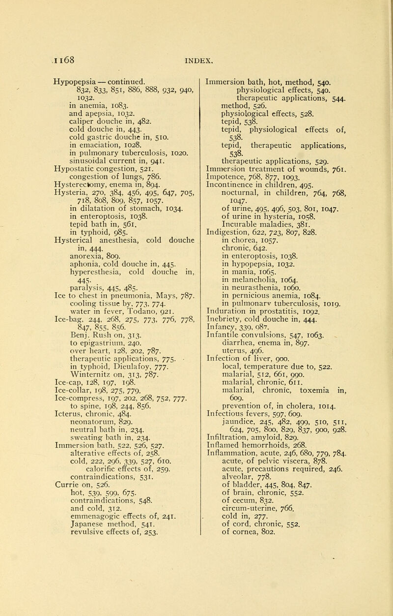 Hypopepsia — continued. 832, 833, 851, 886, 888, 932, 940, 1032. in anemia, 1083. and apepsia, 1032. caliper douche in, 482. cold douche in, 443. cold gastric douche in, 510. in emaciation, 1028. in pulmonary tuberculosis, 1020. sinusoidal current in, 941. Hypostatic congestion, 521. congestion of lungs, 786. Hysterectomy, enema in, 894. Hysteria, 270, 384, 456, 495, 647, 705, 718, 808, 809, 857, 1057. in dilatation of stomach, 1034. in enteroptosis, 1038. tepid bath in, 561. in typhoid, 985. Hysterical anesthesia, cold douche in, 444. anorexia, 809. aphonia, cold douche in, 445. hyperesthesia, cold douche in, 445- paralysis, 445, 485. Ice to chest in pneumonia, Mays, 787. cooling tissue by, JTZ, 774- water in fever, Todano, 921. Ice-bag, 244, 268, 275, ^TZ', 77^, 77^, 847, 855. 856. Benj. Rush on, 313. to epigastrium, 240. over heart, 128, 202, 787. therapeutic applications, 775. in typhoid, Dieulafoy, 777. Winternitz on, 313, 787. Ice-cap, 128, 197, 198. Ice-collar, 198, 275, 779. Ice-compress, 197, 202, 268, 752, 777. to spine, 198, 244, 856. Icterus, chronic, 484. neonatorum, 829. neutral bath in, 234. sw^eating bath in, 234. Immersion bath, 522, 526, 527. alterative effects of, 258. cold, 222, 296, 339, 527, 610. calorific effects of, 259. contraindications, 531. Currie on, 526. hot, 539, 599,_ 675. contraindications, 548. and cold, 312. emmenagogic effects of, 241. Japanese method, 541. revulsive effects of, 253. Immersion bath, hot, method, 540. physiological effects, 540. therapeutic applications, 544. method, 526. physiological effects, 528. tepid, 538. tepid, physiological effects of, 538. tepid, therapeutic applications, 538. therapeutic applications, 529. Immersion treatment of wounds, 761. Impotence, 768, 877, 1093. Incontinence in children, 495. nocturnal, in children, 764, 768, 1047. of urine, 495, 496, 503, 801, 1047. of urine in hysteria, 1058. Incurable maladies, 381. Indigestion, 622, 723, 807, 828. in chorea, 1057. chronic, 642. in enteroptosis, 1038. in hypopepsia, 1032. in mania, 1065. in melancholia, 1064. in neurasthenia, 1060. in pernicious anemia, 1084. in pulmonarv tuberculosis, 1019. Induration in prostatitis, 1092. Inebriety, cold douche in, 444. Infancy, 339, 08?. Infantile convulsions, 547, 1063. diarrhea, enema in, 897. uterus, 496. Infection of liver, 900. local, temperature due to, 522. malarial, 512, 661, 990. malarial, chronic, 611. malarial, chronic, toxemia in, 609. prevention of, in cholera, 1014. Infectious fevers, 597, 609. jaundice, 245, 482, 499, 510, 511, 624, 705, 800, 829, 837, 900, 928. Infiltration, amyloid, 829. Inflamed hemorrhoids, 268, Inflammation, acute, 246, 680, 779, 784. acute, of pelvic viscera, 878. acute, precautions required, 246. alveolar, 778. of bladder, 445, 804, 847. of brain, chronic, 552. of cecum, 832. circum-uterine, 766. cold in, 277. of cord, chronic, 552. of cornea, 802.