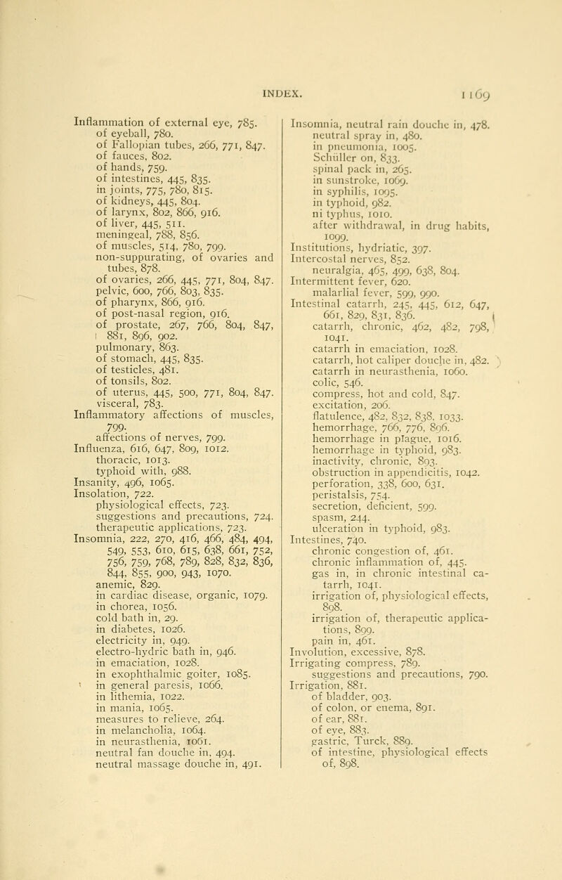 Inflammation of external eye, 785. of eyeball, 780. of B'allopian tubes, 266, 771, 847. of fauces, 802. of hands, 759. of intestines, 445, 835. in joints, 775, 780, 815. of kidneys, 445, 804. of larynx, 802, 866, 916. of liver, 445, 511. meningeal, 788, 856. of muscles, 514, 7S0, 799. non-suppurating, of ovaries and tubes, 878. of ovaries, 266, 445, 771, 804, 847. pelvic, 600, 766, 803, 835. of pharynx, 866, 916. of post-nasal region, 916. of prostate, 267, 766, 804, 847, 1 881, 896, 902. pulmonary, 863. of stomach, 445, 835. of testicles, 481. of tonsils, 802. of uterus, 445, 500, 771, 804, 847. visceral, 783. Inflammatory afifections of muscles, 799- affections of nerves, 799. Influenza, 616, 647, 809, 1012. thoracic, 1013. typhoid with, 988. Insanity, 496, 1065. Insolation, 722. physiological effects, 723. suggestions and precautions, 724. therapeutic applications, 723. Insomnia, 222, 270, 416, 466, 484, 494, 549, 553, 610, 61S, 638, 661, 752, 756, 759, 768, 789, 828, 832, 836, 844; 855, 900, 943, 1070. anemic, 829. in cardiac disease, organic, 1079. in chorea, 1056. cold bath in, 29. in diabetes, 1026. electricity in, 949. electro-hj'dric bath in, 946. in emaciation, 1028. in exophthalmic goiter, 1085. in general paresis, 1066. in lithemia, 1022. in mania, 1065. measures to relieve, 264. in melancholia, 1064. in neurasthenia, 1061. neutral fan douche in, 494. neutral massage douche in, 491. Insomnia, neutral rain douche in, 478. neutral spray in, 4S0. in pneumonia, XO05. Schiiller on, 833. spinal pack in, 265. in sunstroke, 1069. in syphilis, 1095. in typhoid, 982. ni typhus, 1010. after withdrawal, in drug habits, 1099. Institutions, hydriatic, 397. Intercostal nerves, 852. neuralgia, 465, 499, 638, 804. Intermittent fever, 620. malarlial fever, 599, 990. Intestinal catarrh, 24=;, 445, 612, 647, 661, 829, 831, 836. I catarrh, chronic, 462, 482, 798, 1041. catarrh in emaciation, 1028. catarrh, hot caliper douche in, 482. catarrh in neurasthenia, loGo. colic, 546. compress, hot and cold, 847. excitation, 206. flatulence, 482, 832, 838, 1033. hemorrhage, 766, '/']6, 896. hemorrhage in plague, 1016. hemorrhage in typhoid, 983. inactivity, chronic, 803. obstruction in appendicitis, 1042. perforation, 338, 600, 631. peristalsis, 754. secretion, deficient, 599. spasm, 244. ulceration in typhoid, 983. Intestines, 740. chronic congestion of, 461. chronic inflammation of, 445. gas in, in chronic intestinal ca- tarrh, 1041. irrigation of, physiological effects, 898. _ irrigation of, therapeutic applica- tions, 899. pain in, 461. Involution, excessive, 878. Irrigating compress, 789. suggestions and precautions, 790. Irrigation, 881. of bladder, 903. of colon, or enema, 891. of ear, 881. of eye, 883. gastric, Turck, 889. of intestine, phvsiological effects of, 898.