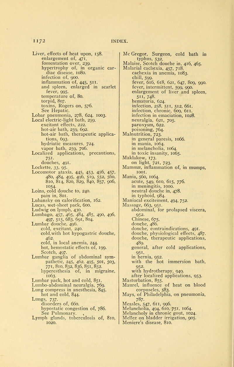 Liver, effects of heat upon, 158. enlargement of, 471. fomentation over, 239. hypertrophy of, in organic car- diac disease, 1080. infection of, 900. inflammation of, 445, 511. and spleen, enlarged in scarlet fever, 995. temperature of, 80. torpid, 807. toxins, Rogers on, 576. See Hepatic. Lobar pneumonia, 278, 624, 1003. Local electric-light bath, 259. excitant effects, 222. hot-air bath, 259, 692. hot-air bath, therapeutic applica- tions, 693. hydriatic measures, 724. vapor bath, 259, 706. Localized applications, precautions, 751. douches, 491. Lockette, 33, 95. Locomotor ataxia, 445, 453, 456, 457, 480, 484, 495, 496, 5i9> 552, 560, 810, 814, 820, 829, 840, 857, 906, 1054- Loins, cold douche to, 240. pain in, 801. Lubansky on calorification, 162. Lucas, wet-sheet pack, 600. Ludwig on lymph, 430. Lumbago, 457, 465, 484, 485, 490, 496, 497, 515, 683, 691, 804. Lumbar douche, 496. cold, excitant, 240. cold.virith hot hypogastric douche, 462. cold, in local anemia, 244. hot, hemostatic effects of, 199. Scotch, 497. Lumbar ganglia of abdominal sym- pathetic, 245, 462, 495, 501, 503, 771, 810, 832, 836, 851, 852. hyperesthesia of, in migraine, 1063. Lumbar pack, hot and cold, 851. Lumbo-abdominal neuralgia, 769. Lung compress in anesthesia, 845. hot and cold, 844. Lungs, ^z^■ disorders of, 660. hypostatic congestion of, 786. See Pulmonary. , Lymph glands, tuberculosis of, 810, 1020. Mc Gregor, Surgeon, cold bath in _ typhus, 532. Malaise, Scotch douche in, 416, 465. Malarial cachexia, 457, 718. cachexia in aneinia, 1083. chill, 599. fever, 616, 618, 621, 647, 809, 990. fever, intermittent, 599, 990. enlargement of liver and spleen, 511, 748. hematuria, 624. infection, 258, 511, 512, 661. infection, chronic, 609, 611. infection in emaciation, 1028. neuralgia, 621, 705. paroxysm, 622. poisoning, 764. Malnutrition, 723. in general paresis, 1066. in mania, 1064. in melancholia, 1064. in toxic insanity, 1065. Maklakow, 173. on light, 721, '/22,. Mammae, inflammation of, in mumps, lOOI. Mania, 560, 1064. acute, 549, 610, 615, TJ^. in meningitis, 1000. neutral douche in, 478. in typhoid, 984. Maniacal excitement, 494, 752. Massage, 663, 951. abdominal, for prolapsed viscera, 952. Chinese, 675. douche, 486. douche, contraindications, 491. douche, physiological effects, 487. douche, therapeutic applications, 489. general, after cold applications, 951. in hernia, 952. with the hot immersion bath, 952. with hydrotherapy, 949. after localized applications, 953. Masturbation, 855. Maurel, influence of heat on blood corpuscles, 583. Mays, of Philadelphia, on pneumonia, 787. Measles, 547, 611, 996. Melancholia, 494, 610. 751, 1064. Melancholy in chronic gout, 1024. Mellez on bladder irrigation, 905. Meniere's disease, 810.