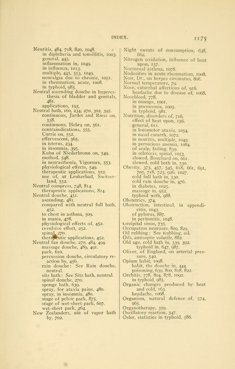 Neuritis, 484, 718, 820, 1048. • in diphtheria and tonsillitis, 1003. general, 445. inllammation in, 1049. in inllucnza, 1013. multiple, 445, 553, 1049. neuralgia due to chronic, 1051. in rheumatism, acute, 1008. in typhoid, 985. Neutral ascending douche in hyperes- thesia of bladder and genitals, 481. applications, 193. Neutral bath, 160, 234, 270, 302, 395. continuous, Jardet and Riess on, 558. continuous. Hebra on, 561. contraindications, 555. Currie on, 552. effervescent, 565. in icterus, 234. in insomnia, 395. Kuhn of Niederbronn on, 549. method, 548. in neurasthenia, Vigoroux, 553. physiological effects, 549. therapeutic applications, 5.S2. use of, at Leukerbad, Switzer- land, 552. Neutral compress, 748, 814. therapeutic applications, 814. Neutral douche, 451. ascending, 481. compared with neutral full bath, 452. to chest in asthma, 509. in mania, 478. physiological effects of, 452. revulsive effect, 252. spinal, 270. thera^utic applications, 452. Neutral fan douche, 270, 484, 494. massage douche, 489, 491. pack, 610. percussion douche, circulatory re- action by, 456. rain douche: See Rain douche, neutral. sitz bath : See Sitz bath, neutral. spinal douche, 270. sponge bath, 639. spray, for ataxia pains, 480. spray, in insomnia, 480. stage of pelvic pack, 875. stage of wet-sheet pack, 607. wet-sheet pack, 264. New Zealanders, use of vapor bath by, 702. Night sweats of consumption, 6^8. S62. Nitrogen o.xidation, influence of heat upon, 157. Nocturnal asthma, 1078. Nodosities in acute rheumatism, 1008. Noir, Dr., on herpes circinatus, 808. Normal temperature, 79. Nose, catarrhal affections of, 916. headache due to disease of, 1068. Nosebleed. 778. in mumps, looi. in pneumonia, 1005. in typhoid, 981. Nutrition, disorders of, 716. effect of heat upon, 156. general, 611. in locomotor ataxia, 1054. in nasal catarrh, 1072. in neuritis, multiple, 1049. in pernicious anemia, 1084. of scalp, failing, 839. in sclerosis, spinal, 1053. slowed, Bouchard on, 661. slowed, cold bath in, S30. Obesity, 2,73, 457, 545. 618, 661, 691, 705, 718, 723, 926. 1027. cold full bath in, 530. cold rain douche in, 476. in diabetes, 1025. massage in, 952. typhoid with, 988. Obstetrics, 374. Obstruction, intestinal, in appendi- citis, 1043. of pylorus, 887. in peritonitis, 1048. Occipital sinus, 735. Occupation neuroses, 8og. 829. Oil rubbing: See Kubbing. oil. Oils, antiseptic volatile, 882. Old age, cold bath in, 339, 392. typhoid in, 647, 987. Oliver, of England, on arterial pres- sure, 540. Opium habit, 1098. habit, the douche in. 444. poisoning. 639. 800, 818, 822. Orchitis, 778, 804. 878, 1092. in tj'phoid, 985. Organic changes produced by heat and cold, 163. headache, 1068. Organism, natural defense of, 574, 965. Organotherapy, 359. Oscillatory reaction, 347. Osier, statistics in typhoid, 586.