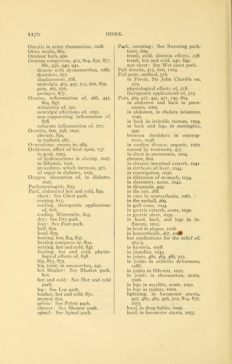 iiyb Osteitis in acute rheumatism, 1008. Otitis media, 882. Outdoor bath, 960. Ovarian congestion, 462, 804, 852, 877, 881, 936, 940, 941. disease with dysmenorrliea, 1087. disorders, 677. displacement, 768. neuralgia, 465, 497, 513, 600, 879. pain, 267, 676. prolapse, 877. Ovaries, inflammation of, 266, 445, 804, 847. irritability of, 501. neuralgic affections of, 1051. non-suppurating inflmmation of, 878. subacute inflammation of, 771. Ovaritis, 600, 798, 1091. chronic, 829. in typhoid, 985. Ovariotomy, enema in, 984. Oxidation, effect of heat upon, 157. in gout, 1023. of hydrocarbons in obesity, 1027. in lithemia, 1021. procedures which increase, 971. of sugar in diabetes, 1025. Oxygen, absorption of, in diabetes, 1025. Pachymeningitis, 823. Pack, abdominal hot and cold, 849. chest: See Chest pack. cooling, 615. cooling, therapeutic applications of, 616. cooling, Winternitz, 603. dry: See Dry pack. foot: See Foot pack. half, 622. head, 839. heating, 610, 824, 837. heating compress or, 824. heating, hot and cold, 847. heating, hot and cold, physio- logical effects of, 848. hip, 853, 873. hip, tonic, in amenorrhea, 241. hot blanket: See Blanket pack, hot. hot and cold: See Hot and cold pack. leg: See Leg pack. lumbar, hot and cold, 851. neutral, 610. pelvic: See Pelvic pack. shower: See Shower pack. spinal: See Spinal pack. Pack, sweating: See Sweating pack. tonic, 609. trunk, cold, diuretic effects, 238. trunk, hot and cold, 240, 849. wet-sheet: See Wet-sheet pack. Pail douche, 515, 610, 1103. Pail pour, method, 516. in Persia, Sir John Chardin on, 519. physiological effects of, 518. therapeutic applications of, 519. Pain, 369, 417, 445, 451, 749, 864. in abdomen and back in pneu- monia, 1005. in abdomen, in cholera infantum, 1040. in back in irritable rectum, 1094. in back and legs in meningitis, 999. between shoulders in enterop- tosis, 1038. in cardiac disease, organic, 1079. caused by treatment, 417. in chest in pneumonia, 1004. chronic, 800. in chronic intestinal catarrh, 1041. in cirrhosis of liver, 1044. in constipation, 1036. in dilatation of stomach, 1034. in dysentery, acute, 1042. in dyspepsia, 499. in the eye, 268. in eyes in neurasthenia, 1061. '• in the eyeball, 269. in gall-stone, 1044. in gastric catarrh, acute, 1030. in gastric ulcer, 1039. in head, back, and legs in in- fluenza, 1012. in head in plague, 1016. in hemorrhoids, 267, 10^. hot applications for the relief of, 265-9. . in hysteria, 1058. in jaundice, 1043. in joints, 480, 484, 486, 515. in joints in arthritis deformans, 1086. in joints in lithemia, 1022. in joints in rheumatism, acute, 1006. in legs in myelitis, acute, 1052. in legs in typhus, loio. lightning, in locomotor ataxia, 457, 480, 489, 496, 512, 814, 857, 1055- local, in drug habits, 1099. local, in locomotor ataxia, 1055.