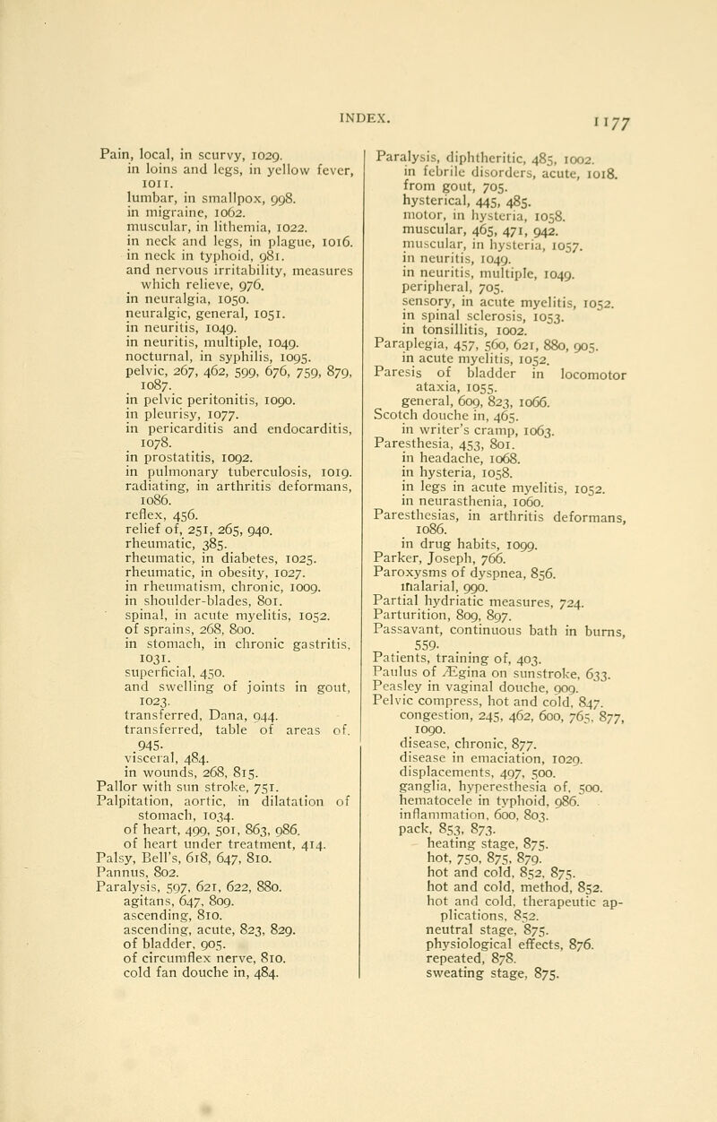 I I 77 Pain, local, in scurvy, 1029. in loins and legs, in yellow fever, lOII. lumbar, in smallpox, 998. in migraine, 1062. muscular, in lithemia, 1022. in neck and legs, in plague, 1016. in neck in typlioid, 981. and nervous irritability, measures which relieve, 976. in neuralgia, 1050. neuralgic, general, 1051. in neuritis, 1049. in neuritis, multiple, 1049. nocturnal, in syphilis, 1095. pelvic, 267, 462, 599, 676, 759, 879, 1087. in pelvic peritonitis, 1090. in pleurisy, 1077. in pericarditis and endocarditis, 1078. in prostatitis, 1092. in pulmonary tuberculosis, 1019. radiating, in arthritis deformans, 1086. reflex, 456. relief of, 251, 265, 940. rheumatic, 385. rheumatic, in diabetes, 1025. rheumatic, in obesity, 1027. in rheumatism, chronic, 1009. in shoulder-blades, 801. spinal, in acute myelitis, 1052. of sprains, 268, 800. in stomach, in chronic gastritis, 1031. superficial, 450. and swelling of joints in gout, 1023. transferred, Dana, 044. transferred, table of areas of, .945- visceral, 484. in wounds, 268, 815. Pallor with sun stroke, 751. Palpitation, aortic, in dilatation of stomach, 1034. of heart, 499, 501, 863, 986. of heart under treatment, 414. Palsy, Bell's, 618, 647, 810. Pannus, 802. Paralysis, 597, 621, 622, 880. agitans, 647, 809. ascending, 810. ascending, acute, 823, 829. of bladder, 905. of circumflex nerve, 810. cold fan douche in, 484. Paralysis, diphtheritic, 485, 1002. in febrile disorders, acute, 1018. from gout, 705. hysterical, 445, 485. motor, in liystcria, 1058. muscular, 465, 471, 942. muscular, in hysteria, J057. in neuritis, 1049. in neuritis, multiple, 1049. peripheral, 705. sensory, in acute myelitis, 1052. in spinal sclerosis, 1053. in tonsillitis, 1002. Paraplegia, 457, 560, 621, 880, 905. in acute myelitis, 1052. Paresis of bladder in locomotor ataxia, 1055. general, 609, 823, 1066. Scotch douche in, 465. in writer's cramp, 1063. Paresthesia, 453, 801. in headache, 1068. in hysteria, 1058. in legs in acute myelitis, 1052. in neurasthenia, 1060. Paresthesias, in arthritis deformans. 1086. in drug habits, 1099. Parker, Joseph, 766. Paroxysms of dyspnea, 856. malarial, 990. Partial hydriatic measures, 724. Parturition, 809, 897. Passavant, continuous bath in bums, 559- Patients, training of, 403. Paulus of Mglna on sunstroke. 6:^3. Peasley in vaginal douche, 909. Pelvic compress, hot and cold, 847. congestion, 245, 462, 600, 765. 877, 1090. disease, chronic, 877. disease in emaciation, 1029. displacements, 497, 500. ganglia, hyperesthesia of. 500. hematocele in typhoid, 986. inflammation, 600. 803, pack, 853, 873. heating stage, 875. hot, 750, 875. 879. hot and cold, 852, 875. hot and cold, method, 852. hot and cold, therapeutic ap- plications, 852. neutral stage, 875. physiological effects, 876. repeated, 878. sweating stage, 875.