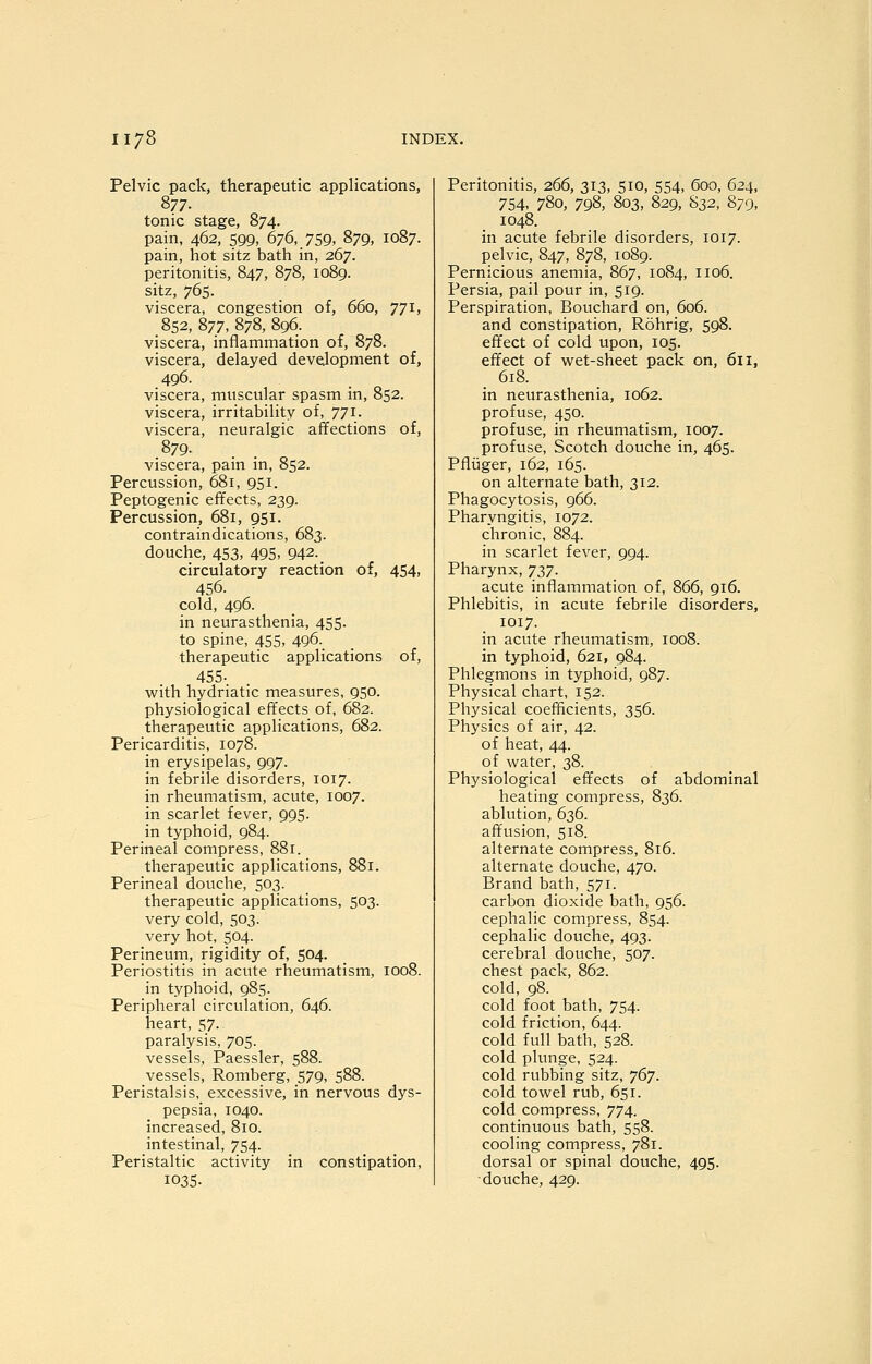 Pelvic pack, therapeutic applications, 877. tonic stage, 874. pain, 462, 599, 676, 759, 879, 1087. pain, hot sitz bath in, 267. peritonitis, 847, 878, 1089. sitz, 765. viscera, congestion of, 660, 771, 852, 877, 878, 896. viscera, inflammation of, 878. viscera, delayed development of, 496. . viscera, muscular spasm m, 852. viscera, irritability of, 771. viscera, neuralgic affections of, 879- viscera, pain in, 852. Percussion, 681, 951. Peptogenic effects, 239. Percussion, 681, 951. contraindications, 683. douche, 453, 495, 942. circulatory reaction of, 454, 456. cold, 496. in neurasthenia, 455. to spine, 455, 496. therapeutic applications of, 455- with hydriatic measures, 950. physiological effects of, 682. therapeutic applications, 682. Pericarditis, 1078. in erysipelas, 997. in febrile disorders, 1017. in rheumatism, acute, 1007. in scarlet fever, 995. in typhoid, 984. Perineal compress, 881. therapeutic applications, 881. Perineal douche, 503. therapeutic applications, 503. very cold, 503. very hot, 504. Perineum, rigidity of, 504. Periostitis in acute rheumatism, 1008. in typhoid, 985. Peripheral circulation, 646. heart, 57. paralysis, 705. vessels, Paessler, 588. vessels, Romberg, 579, 588. Peristalsis, excessive, in nervous dys- pepsia, 1040. increased, 810. intestinal, 754. Peristaltic activity in constipation, 1035. Peritonitis, 266, 313, 510, 554, 600, 624, 754, 780, 798, 803, 829, 832, 879, 1048. in acute febrile disorders, 1017. pelvic, 847, 878, 1089. Pernicious anemia, 867, 1084, 1106. Persia, pail pour in, 519. Perspiration, Bouchard on, 606. and constipation, Rohrig, 598. effect of cold upon, 105. effect of wet-sheet pack on, 611, . 618. in neurasthenia, 1062. profuse, 450. profuse, in rheumatism, 1007. profuse, Scotch douche in, 465. Pfliiger, 162, 165. on alternate bath, 312. Phagocytosis, 966. Pharyngitis, 1072. chronic, 884. in scarlet fever, 994. Pharynx, T})]. acute inflammation of, 866, 916. Phlebitis, in acute febrile disorders, 1017. in acute rheumatism, 1008. in typhoid, 621, 984. Phlegmons in typhoid, 987. Physical chart, 152. Physical coefficients, 356. Physics of air, 42. of heat, 44. of water, 38. Physiological effects of abdominal heating compress, 836. ablution, 636. affusion, 518. alternate compress, 816. alternate douche, 470. Brand bath, 571. carbon dioxide bath, 956. cephalic compress, 854. cephalic douche, 493. cerebral douche, 507. chest pack, 862. cold, 98. cold foot bath, 754. cold friction, 644. cold full bath, 528. cold plunge, 524. cold rubbing sitz, '](>']. cold towel rub, 651. cold compress, 774. continuous bath, 558. cooling compress, 781. dorsal or spinal douche, 495. douche, 429.