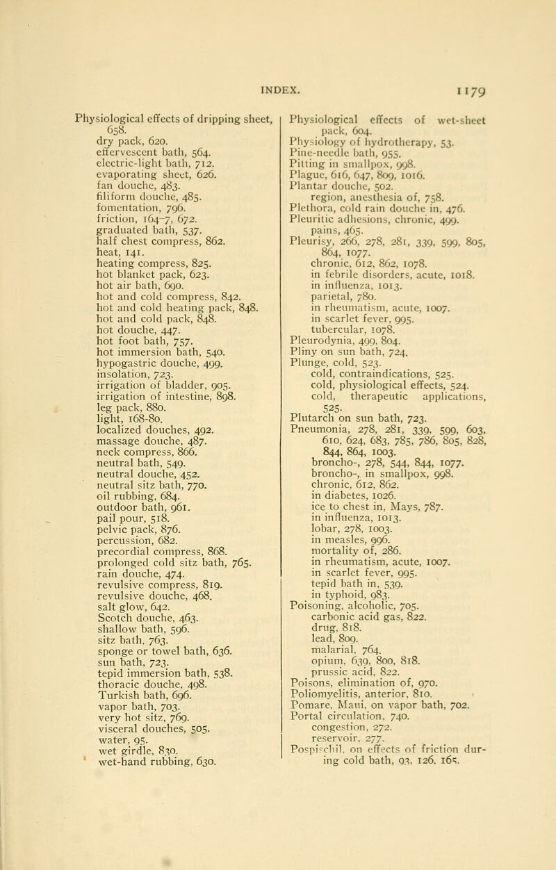 I 179 Physiological effects of dripping sheet, C58. dry pack, 620. effervescent bath, 564. electric-light bath, 712. evaporating sheet, 626. fan douche, 483. filiform douche, 485. fomentation, 796. friction, 164-7, 672. graduated bath, 537. half chest compress, 862. heat, 141. heating compress, 825. hot blanket pack, 623. hot air bath, 690. hot and cold compress, 842. hot and cold heating pack, 848. hot and cold pack, 848. hot douche, 447. hot foot bath, 757. hot immersion bath, 540. hypogastric douche, 499. insolation, 723. irrigation of bladder, 905. irrigation of intestine, 898. leg pack, 880. light, 168-80. localized douches, 492. massage douche, 487, neck compress, 866. neutral bath, 549. neutral douche, 452. neutral sitz bath, 770. oil rubbing, 684. outdoor bath, 961. pail pour, 518. pelvic pack, 876. percussion, 682. precordial compress, 868. prolonged cold sitz bath, 765. rain douche, 474. revulsive compress, 819. revulsive douche, 468. salt glow^, 642. Scotch douche, 463. shallow bath, 596. sitz bath, 763. sponge or towel bath, 636. sun bath, 723. tepid immersion bath, 538. thoracic douche, 498. Turkish bath, 696. vapor bath, 703. very hot sitz, 769. visceral douches, 505. water, 95. wet girdle, 830. wet-hand rubbing, 630. Physiological effects of wet-sheet pack, 604. Physiology of hydrotherapy, 53. Pine-needle bath, 955. Pitting in smallpox, 998. Plague, 616, 647, 809, 1016. Plantar douche, 502. region, anesthesia of, 758. Plethora, cold rain douche in, 476. Pleuritic adhesions, chronic, 499. pains, 465. Pleurisy, 266, 278, 281, 339, 599, 805, 864, 1077. chronic, 612, 862, 1078. in febrile disorders, acute, 1018. in influenza, 1013. parietal, 780. in rheumatism, acute, 1007. in scarlet fever, 995. tubercular, 1078. Pleurodynia, 499, 804. Pliny on sun bath, 724. Plunge, cold, 523. cold, contraindications, 525. cold, physiological effects, 524. cold, therapeutic applications, 525. Plutarch on sun bath, 723. Pneumonia, 278, 281, 339, 599, 603, 610, 624, 683, 785, 7S6, 805, 828, 844. 864, 1003. broncho-, 278, 544, 844, 1077. broncho-, in smallpox, 998. chronic, 612, 862. in diabetes, 1026. ice to chest in, Mays, 787. in influenza, 1013. lobar, 278, 1003. in measles, 996. mortality of, 286. in rheumatism, acute, 1007. in scarlet fever, 995. tepid bath in, 539. in typhoid, 983. Poisoning, alcoholic, 705. carbonic acid gas, 822. drug. 8t8. lead, 809. malarial, 764. opium, 639, 800, 818. prussic acid, 822. Poisons, elimination of, 970. Poliomyelitis, anterior. 810. Pomare, Maui, on vapor bath, 702. Portal circulation. 740. congestion. 272. reservoir. 277. Pospi^chil, on effects of friction dur- ing cold bath, 93, 126. 16=;.