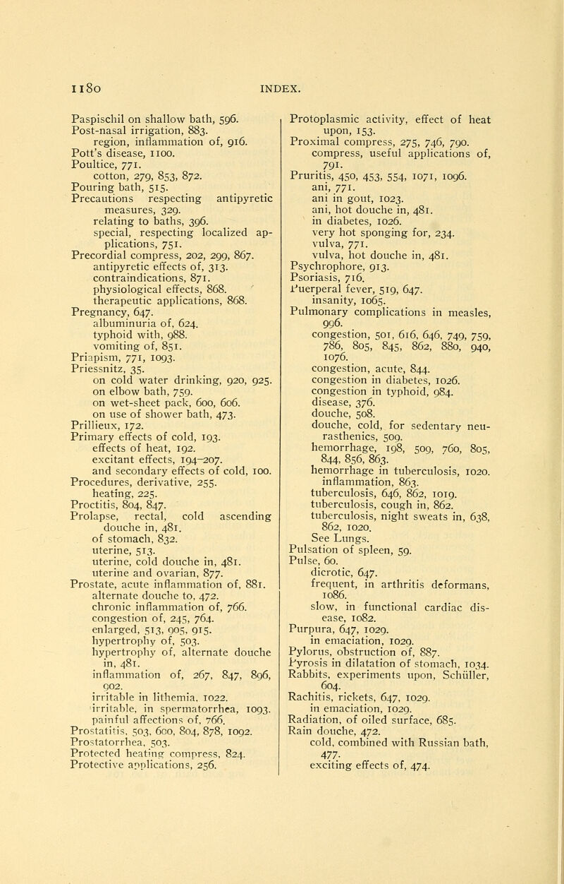 Paspischil on shallow bath, 596. Post-nasal irrigation, 883. region, inflammation of, 916. Pott's disease, iioo. Poultice, 771. cotton, 279, 853, 872. Pouring bath, 515. Precautions respecting antipyretic measures, 329. relating to baths, 396. special, respecting localized ap- plications, 751. Precordial compress, 202, 299, 867. antipyretic effects of, 313. contraindications, 871. physiological effects, 868. therapeutic applications, 868. Pregnancy, 647. albuminuria of, 624. typhoid with, 988. vomiting of, 851. Priapism, 771, 1093. Priessnitz, 35. on cold water drinking, 920, 925. on elbow bath, 759. on wet-sheet pack, 600, 606. on use of shower bath, 473. Prillieux, 172. Primary effects of cold, 193. effects of heat, 192. excitant effects, 194—207. and secondary effects of cold, 100. Procedures, derivative, 255. heating, 225. Proctitis, 804, 847. Prolapse, rectal, cold ascending douche in, 481. of stomach, 832. uterine, 513. uterine, cold douche in, 481. uterine and ovarian, 877. Prostate, acute inflammation of, 881. alternate douche to, 472. chronic inflammation of, ^(^6. congestion of, 245, 764. enlarged, 513, 905, 915. hypertrophy of, 503. hypertrophy of, alternate douche in, 481. inflammation of, 267, 847, 896, 902. irritable in lithemia. 1022. irritable, in spermatorrhea, 1093. painful affections of, 766. Prostatitis, 503, 600, 804, 878, 1092. Prostatorrhea, 503. Protected heating compress, 824. Protective applications, 256. Protoplasmic activity, effect of heat upon, 153. Proximal compress, 275, 746, 790. compress, useful applications of, 791. Pruntis, 450, 453, 554, 1071, 1096. ani, 771. ani in gout, 1023. ani, hot douche in, 481. in diabetes, 1026. very hot sponging for, 234. vulva, 771. vulva, hot douche in, 481. Psychrophore, 913. Psoriasis, 716. Puerperal fever, 519, 647. insanity, 1065. Pulmonary complications in measles, 996. congestion, 501, 616, 646, 749, 759, 786, 805, 845, 862, 880, 940, 1076. congestion, acute, 844. congestion in diabetes, 1026. congestion in typhoid, 984. disease, 2>1^- douche, 508. douche, cold, for sedentary neu- rasthenics, 509. hemorrhage, 198, 509, 760, 805, 844, 856, 863. hemorrhage in tuberculosis, 1020. inflammation, 863. tuberculosis, 646, 862, 1019. tuberculosis, cough in, 862. tuberculosis, night sweats in, 638, 862, 1020. See Lungs. Pulsation of spleen, 59. Pulse, 60. dicrotic, 647. frequent, in arthritis deformans, io86._ slow, in functional cardiac dis- ease, 1082. Purpura, 647, 1029. in emaciation, 1029. Pylorus, obstruction of, 887. Pyrosis in dilatation of stomach, 1034. Rabbits, experiments upon, Schiiller, 604. Rachitis, rickets, 647, 1029. in emaciation, 1029. Radiation, of oiled surface, 685. Rain douche, 472. cold, combined with Russian bath, 477- exciting effects of, 474.