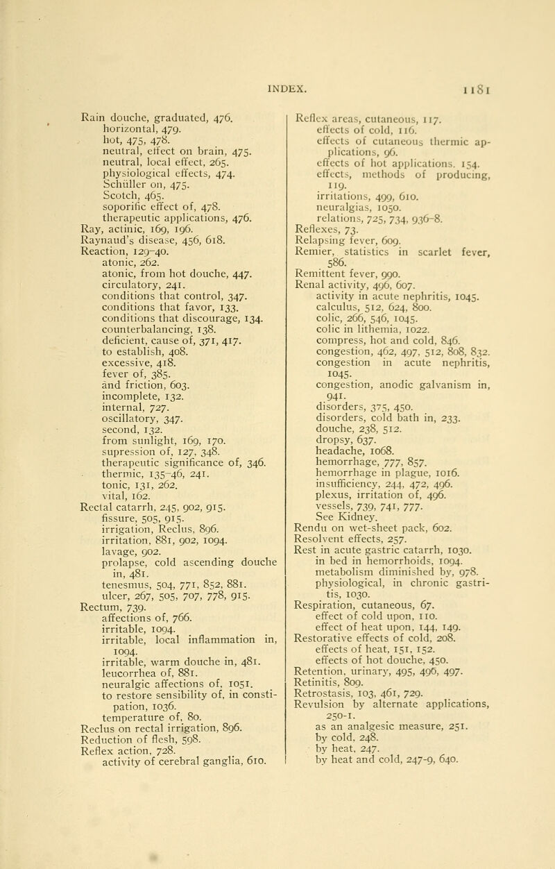 Rain douche, graduated, 476. horizontal, 479. hot, 475, 478. neutral, etfect on brain, 475. neutral, local effect, 265. physiological effects, 474. Schiiller on, 475. Scotch, 465. soporific effect of, 478. therapeutic applications, 476. Ray, actinic, 169, 196. Raynaud's disease, 456, 618. Reaction, 129-40. atonic, 262. atonic, from hot douche, 447. circulatory, 241. conditions that control, 347. conditions that favor, 133. conditions that discourage, 134. counterbalancing, 138. deficient, cause of, 371, 417. to establish, 408. excessive, 418. fever of, 385. and friction, 603. incomplete, 132. internal, 727. oscillatory, 347. second, 132. from sunlight, 169, 170. supression of, 127, 348. therapeutic significance of, 346. thermic, 135-46, 241. tonic, 131, 262. vital, 162. Rectal catarrh, 245, 902, 915. fissure, 505, 915. irrigation, Reclus, 8g6. irritation, 881, 902, 1094. lavage, 902. prolapse, cold ascending douche in, 481. tenesmus, 504, 771, 852, 881. ulcer, 267, 50s, 707, 778, 915- Rectum, 739. affections of, 766. irritable, 1094. irritable, local inflammation in, 1094. irritable, warm douche m, 481. leucorrhea of, 881. neuralgic affections of, 1051. to restore sensibility of, in consti- pation, 1036. temperature of, 80. Reclus on rectal irrigation, 896. Reduction of flesh, 598. Reflex action, 728. Reflex areas, cutaneous, 117. efifects of cold, 116. effects of cutaneous thermic ap- plications, 96. cf^fccts of hot applications. 154. effects, methods of producing, 119. irritations, 499, 610. neuralgias, 1050. relations, 725, 734, 936-8. Reflexes, ^t^- Relapsing fever, 609. Remier, statistics in scarlet fever, 586. Remittent fever, 990. Renal activity, 496, 607. activity in acute nephritis, 1045. calculus, 512, 624, 800. colic, 266, 546, 1045. colic in lithemia, 1022. compress, hot and cold, 846. congestion, 462, 497, 512, 808, 832. congestion in acute nephritis, 1045. congestion, anodic galvanism in, 941. disorders, 375, 450. disorders, cold bath in, T.'i},. douche, 238, 512. dropsy, d^T- headache, 1068. hemorrhage, ']']'], 857. hemorrhage in plague, 1016. insufficiency, 244, 472, 496. plexus, irritation of, 496. vessels, 739, 741, ]]•]. See Kidney. Rendu on wet-sheet pack, 602. Resolvent effects, 257. Rest in acute gastric catarrh, 1030. in bed in hemorrhoids, 1094. metabolism diminished by, 978. physiological, in chronic gastri- tis, 1030. Respiration, cutaneous, 6]. effect of cold upon, no. effect of heat upon, 144. 149. Restorative effects of cold, 208. effects of heat, 151, 152. effects of hot douche. 450. Retention, urinary, 495, 49S, 497. Retinitis, 809. Retrostasis, 103, 461, 729. Revulsion by alternate applications, 250-1. as an analgesic measure, 251. by cold, 248. by heat, 247.