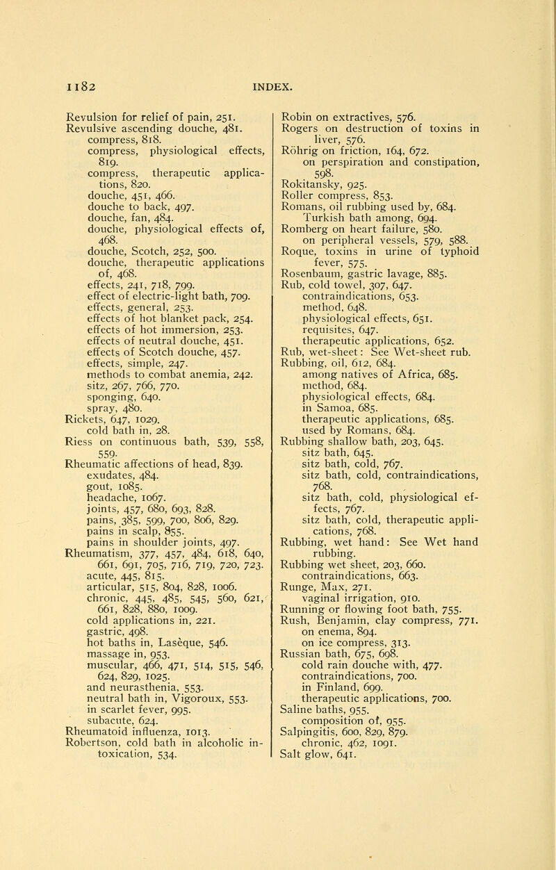 Revulsion for relief of pain, 251. Revulsive ascending douche, 481. compress, 818. compress, physiological effects, 819. compress, therapeutic applica- tions, 820. douche, 451, 466. douche to back, 497. douche, fan, 484. douche, physiological effects of, 468. douche, Scotch, 252, 500. douche, therapeutic applications of, 468. effects, 241, 718, 799. effect of electric-light bath, 709. effects, general, 253. effects of hot blanket pack, 254. effects of hot immersion, 253. effects of neutral douche, 451. effects of Scotch douche, 457. effects, simple, 247. methods to combat anemia, 242. sitz, 267, 766, 770. sponging, 640. spray, 480. Rickets, 647, 1029. cold bath in, 28. Riess on continuous bath, 539, 558, 559- Rheumatic affections of head, 839. exudates, 484. gout, 1085. headache, 1067. joints, 457, 680, 693, 828. pains, 385, 599, 700, 806, 829. pains in scalp, 855. pains in shoulder joints, 497. Rheumatism, 377, 457, 484, 618, 640, 661, 691, 705, 716, 719, 720, T22,. acute, 445, 815. articular, 515, 804, 828, 1006. chronic, 445, 485, 545, 560, 621, 661, 828, 880, 1009. cold applications in, 221. gastric, 498. hot baths in, Laseque, 546. massage in, 953. muscular, 466, 471, 514, 515, 546, 624, 829, 1025. and neurasthenia, 553. neutral bath in, Vigoroux, 553. in scarlet fever, 995. subacute, 624. Rheumatoid influenza, 1013. Robertson, cold bath in alcoholic in- Robin on extractives, 576. Rogers on destruction of toxins in liver, 576. Rohrig on friction, 164, 672. on perspiration and constipation, 598. Rokitansky, 925. Roller compress, 853. Romans, oil rubbing used by, 684. Turkish bath among, 694. Romberg on heart failure, 580. on peripheral vessels, 579, 588. Roque, toxins in urine of typhoid fever, 575. Rosenbaum, gastric lavage, 885. Rub, cold towel, 307, 647. contraindications, 653. method, 648. physiological effects, 651. requisites, 647. therapeutic applications, 652. Rub, wet-sheet: See Wet-sheet rub. Rubbing, oil, 612, 684. among natives of Africa, 685. method, 684. physiological effects, 684. in Samoa, 685. therapeutic applications, 685. used by Romans, 684. Rubbing shallow bath, 203, 645. sitz bath, 645. sitz bath, cold, 767. sitz bath, cold, contraindications, 768. sitz bath, cold, physiological ef- fects, 767. sitz bath, cold, therapeutic appli- cations, 768. Rubbing, wet hand: See Wet hand rubbing. Rubbing wet sheet, 203, 660. contraindications, 663. Runge, Max, 271. vaginal irrigation, 910. Running or flowing foot bath, 755. Rush, Benjamin, clay compress, 771. on enema, 894. on ice compress, 313. Russian bath, 675, 698. cold rain douche with, 477. contraindications, 700. in Finland, 699. therapeutic applications, 700. Saline baths, 955. composition of, 955. Salpingitis, 600, 829, 879. chronic, 462, 1091.