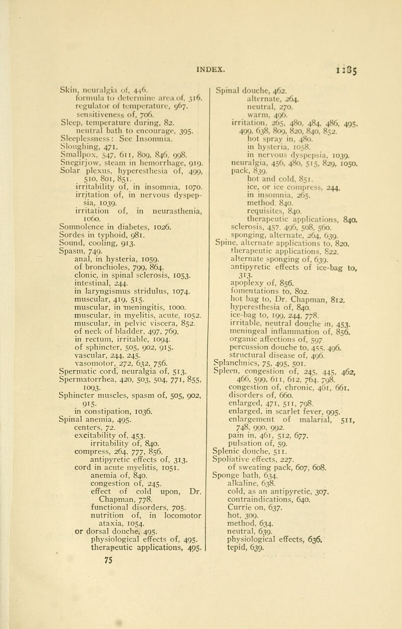 Skin, ncur.il^^ia of, 4-16. formula to (It-tcrmiiK- area of, 316. regulator of lemi)crature, 967. sensitiveness of, 706. Sleep, temperature during, 82. neutral bath to encourage. 395. Sleeplessness: See Insomnia. Sloughing, 471. Snvallpox, 547, 611, 809, 846, 998. Snegirjow, steam in hemorrhage, 919. Solar plexus, hyperesthesia of, 499, 510, 801, 851. irrital)ility of, in insomnia, 1070. irr^itation of, in nervous dyspep- sia, 1039. irritation of, in neurasthenia, 1060. Somnolence in diabetes, 1026. Sordes in typhoid, 981. Sound, cooling, 913. Spasm, 749. anal, in hysteria, 1059. of bronchioles, 799, 864. clonic, in spinal sclerosis, 1053. intestinal, 244. in laryngismus stridulus, 1074. muscular, 419, 515. muscular, in meningitis, 1000. muscular, in myelitis, acute, 1052. muscular, in pelvic viscera, 852. of neck of bladder, 497, 769. in rectum, irritable, 1094. of sphincter, 505, 902, 915. vascular, 244, 245. vasomotor, 272, 632, 756. Spermatic cord, neuralgia of, 513. Spermatorrhea, 420, 503, 504, 771, 855, 1093. Sphincter muscles, spasm of, 505, 902, 915- in constipation, 1036. Spinal anemia, 495. centers, 72. excitability of, 453. irritability of, 840. compress, 264, TJ], 856. antipyretic effects of, 313. cord in acute myelitis, 1051. anemia of, 840. congestion of, 245. effect of cold upon, Dr. Chapman, 778. functional disorders, 705. nutrition of, in locomotor ataxia, 1054. or dorsal douche, 495. physiological effects of, 495. therapeutic applications, 495. 75 Spinal douche, 462. alternate, 264. neutral, 270. warm, 496. irritation, 265, 480, 484, 486, 495. 499. 638, 809, 820, 840, 852. hot sijray in, 480. in hysteria, 1058. in nervous dyspepsia, 1039. neuralgia, 456, 480, 515, 829, 1050. pack, 839. hot and cold, 851. ice, or ice compress, 244. in insomnia, 265. method. 840. requisites, 840. therapeutic applications, 840. sclerosis, 457. 496, 508, 560. sponging, alternate, 264, 639. Spine, alternate applications to, 820. therapeutic applications. S22. alternate sponging of, 639. antipyretic effects of ice-bag to, 313- apoplexy of, 856. fomentations to, 802. hot bag to. Dr. Chapman, 812. hyperesthesia of, 840. ice-bag to, 199, 244, 778. irritable, neutral douche in, 453. meningeal inflammation of, 856. organic affections of, 597 percussion douche to, 45.S. 496. structural disease of, 496. Splanchnics, 75, 495, 501. Spleen, congestion of, 245. 445, 462, 466, 599. 611, 612, 764. 798. congestion of, chronic, 461, 661. disorders of, 660. enlarged, 471, 511, 798. enlarged, in scarlet fever, 995. enlargement of malarial, 511, 748, 990, 992. pain in, 461, 512, 677. pulsation of, 59. Splenic douche, 511. Spoliative effects, 227. of sweating pack, 607, 608. Sponge bath. 634. alkaline. 638. cold, as an antipyretic, 307. contraindications, 640. Currie on, 637. hot. 309. method. 634. neutral. 639. physiological effects, 636. tepid, 639.