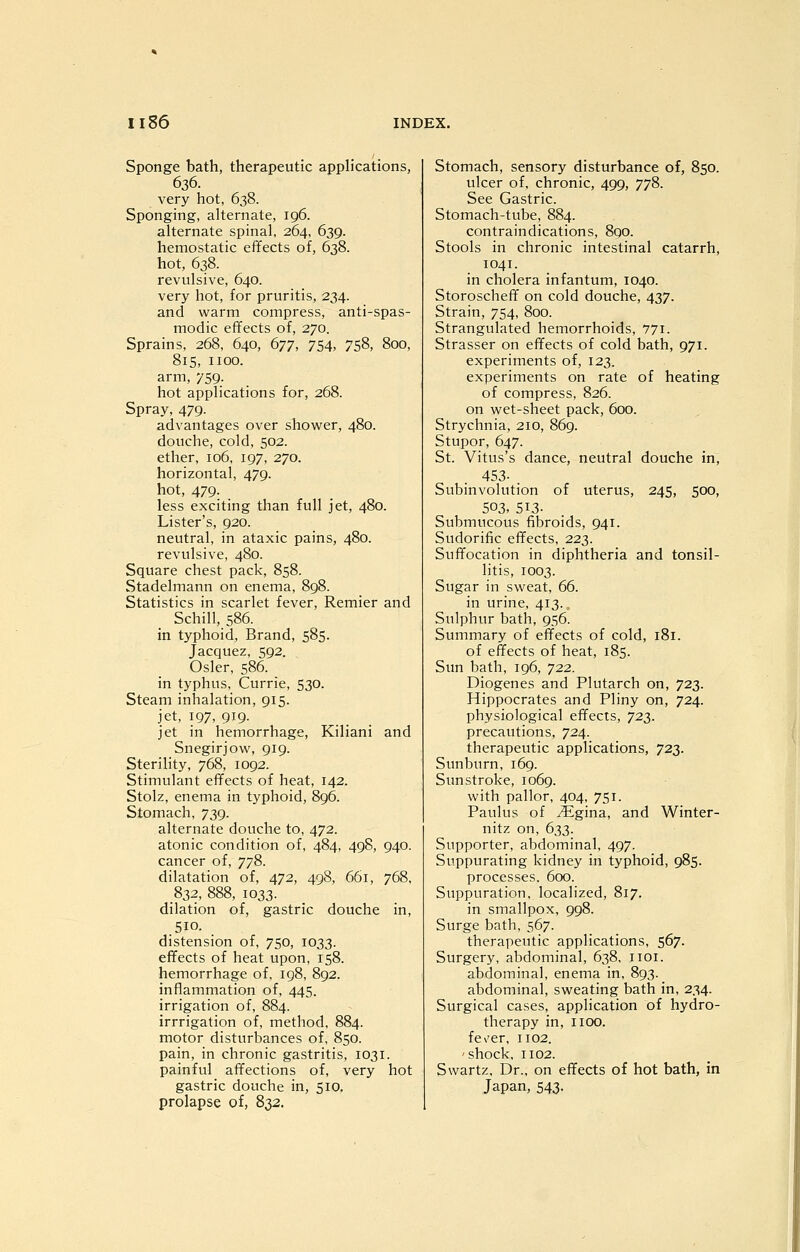 Sponge bath, therapeutic applications, 636. very hot, 638. Sponging, alternate, 196. alternate spinal, 264, 639. hemostatic effects of, 638. hot, 638. revulsive, 640. very hot, for pruritis, 234. and warm compress, anti-spas- modic effects of, 270. Sprains, 268, 640, 677, 754, 758, 800, 815, iioo. arm, 759. hot applications for, 268. Spray, 479. advantages over shower, 480. douche, cold, 502. ether, 106, 197, 270. horizontal, 479. hot, 479. less exciting than full jet, 480. Lister's, 920. neutral, in ataxic pains, 480. revulsive, 480. Square chest pack, 858. Stadelmann on enema, 898. Statistics in scarlet fever, Remier and Schill,586. in typhoid. Brand, 585. Jacquez, 592. Osier, 586. in typhus, Currie, 530. Steam inhalation, 915. jet, 197, 919. jet in hemorrhage, Kiliani and Snegirjow, 919. Sterility, 768, 1092. Stimulant effects of heat, 142. Stolz, enema in typhoid, 896. Stomach, 739. alternate douche to, 472. atonic condition of, 484, 498, 940. cancer of, 778. dilatation of, 472, 498, 661, 768, 832, 888, 1033. dilation of, gastric douche in, 510. distension of, 750, 1033. effects of heat upon, 158. hemorrhage of, 198, 892. inflammation of, 445. irrigation of, 884. irrrigation of, method, 884. motor disturbances of, 850. pain, in chronic gastritis, 1031. painful affections of, very hot gastric douche in, 510. prolapse of, 832. Stomach, sensory disturbance of, 850. ulcer of, chronic, 499, 778. See Gastric. Stomach-tube, 884. contraindications, 890. Stools in chronic intestinal catarrh, 1041. in cholera infantum, 1040. Storoscheff on cold douche, 437. Strain, 754, 800. Strangulated hemorrhoids, 771. Strasser on effects of cold bath, 971. experiments of, 123. experiments on rate of heating of compress, 826. on wet-sheet pack, 600. Strychnia, 210, 869. Stupor, 647. St. Vitus's dance, neutral douche in, 453- . Subinvolution of uterus, 245, 500, 503, 513- Submucous fibroids, 941. Sudorific effects, 223. Suffocation in diphtheria and tonsil- litis, 1003. Sugar in sweat, 66. in urine, 413. Sulphur bath, 956. Summary of effects of cold, i8i. of effects of heat, 185. Sun bath, 196, 722. Diogenes and Plutarch on, 723. Hippocrates and Pliny on, 724. physiological effects, 723. precautions, 724. therapeutic applications, 723. Sunburn, 169. Sunstroke, 1069. with pallor, 404, 751. Paulus of ^gina, and Winter- nitz on, 633. Supporter, abdominal, 497. Suppurating kidney in typhoid, 985. processes. 600. Suppuration, localized, 817. in smallpox, 998. Surge bath, 567. therapeutic applications, 567. Surgery, abdominal, 638, iioi. abdominal, enema in, 893. abdominal, sweating bath in, 234. Surgical cases, application of hydro- therapy in, IIOO. fe\'er, 1102. 'shock, 1102. Swartz, Dr., on effects of hot bath, in Japan, 543.